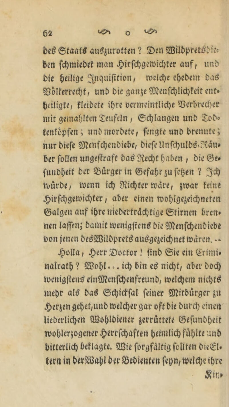 beg ©taa($ au3wurotfen ? ©en $EBilbpret$Met ben fchmiebet man Jf?irfd)gewid)fcr auf, unb bie ^*1*3« ^nquifltion/ welche ehebcnt bug 53oIfcrrcdf>f, unb bie gan$e$)icnfd)lichfcif ent» heiligte/ fkibete ihre vermeintliche SSerbredier mit gewählten Teufeln t ©erlangen unb Sob» fenfopfen; unbmorbefe, fengte unb brennte; nurbiefe Sftenfchenbiebe, biefe Urtfchulb&Stdu* ber follcn ungeltraft baß 9£ed)t haben , bic &t* funbbdt bet 95ürger in ©efafjr $u fcfcen ? ^d) tvurbe, wenn ich Richter wäre, jwat feine jjpirfdjgewichter, aber einen wohlgejeichnefen ©algen auf ihre nieberfrdd;ttge ©timen bren* nen faflVnj bamit wenigffen* bie Sttenfchenbicb* Don jenen be$2Bilbpref $ ausgezeichnet mären. -» Jfbolla, Jfperr ©octor! ftnb 6ie ein @rimi» nalratb ? 3Bo$t... id) bin cS nicht, aber bod) menigfteuS einSttcnfchcnfreunb, welchem nichts mehr als baß ©chicffal feinet Mitbürger ju jfper$en gehet,unb welcher gar oft bie burd? einen licberlid)en SBohlbiener jerrüttete ©efimbpcit wohlerwogener £errfchaften heimlich füllte unb bitterlich beflagt«. 2Bie forgfalfig fodten biev£l# fern in ber&ßahl ber Gebienten fepn, welche ihre J?in*
