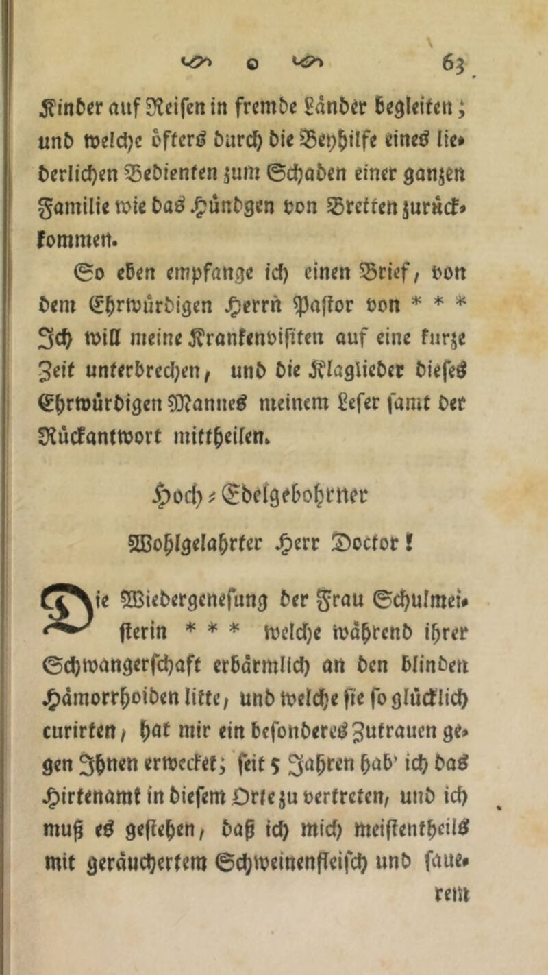 6} $inber auf Reifen in frembe Sdnber begleiten; unb tt>eld>c offcrö burd) bie 25epbilfe einetf lie# fccrlicfyen gebienten jum ©djaben einer ganjen gamilie roic C>aö £unbgcn ton Sgrefren jurutf» Fommen. ©o eben empfange tcf> einen 53rtef, ton Bern Sbrtvurbigen J£errn spaffor ton * * * 3d> miß meine ÄranFenöiftfen auf eine furje 3eit unferbred;en, unb t>ie jflaglieber biefe# ^^rmürbigen ?Dtanncg meinem £efer famt Oer 2iücFantrooit mttt$ci(cn» |)oc^^©bclgebo^rner Sßoblgelabrter £err Soctor! £^\ie Sßiebergenefung ber $rau ©cbulmet# flerin * * * iteldje mdbtenb ihrer ©djttangerfcbaff er&drmlfd) an ben Winben £dmorrboiben litte, unb toeldje fte fo glütflief) curirfert/ b<rt mir ein befonbereg Zutrauen ge» gen 3bmm ernxtfet; feit 5 fahren bab’ icb baS JfpirtenamtinbiefemDrfejutertrcten, unb icb muß tß gefteben, baß icb ttticb ttteifientt>cil6 mit gerduebertem ©d;weinenftei|cb unb faue»