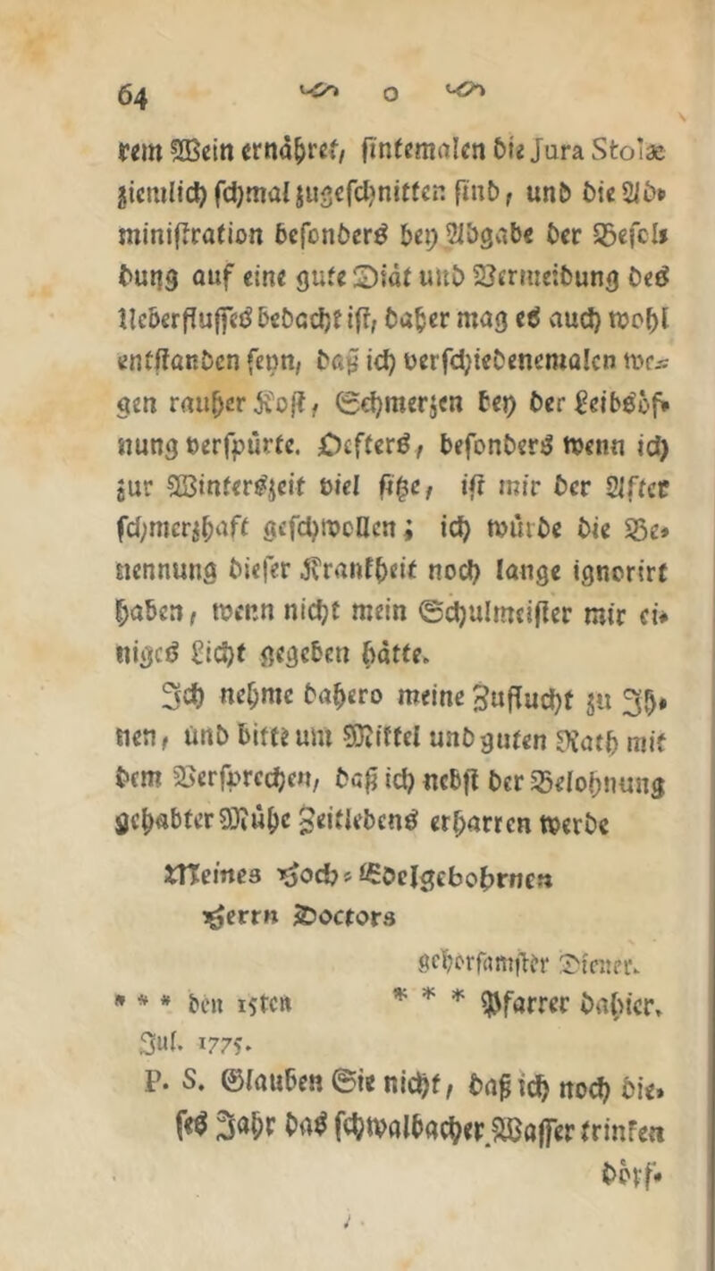 rem fXBetn ernähret, ftnfemalen Die Jura Stola giemlid) fdjmai jugefdjnitfen finb, unb £>ic 2K» miniftrafion befcnber£ bei) Abgabe ber Sßefolf buttg auf eine gute £)iat uitb 2}erme:bung bed ilcöerßufiTeöbebcdjtift, bafcer mag e$ aud) n?o^f enfffanben fenn, ba£ id) uerfd)tebencma!cn me* gen r«u(jer$o|?, ©cf)mer$en bei) ber nung ©erfpürte. ;Ocfterö, befonbertf men« id) jur 5ß3inter^cif uiel fi£c, ift mir ber SJftct fchmcrj&aft gefdjmcHeni id) mürbe bie Sße* nennung biefer Jvranf(>eit nod) lange ignerirt ^abett, wenn nidjt mein ©djulmeifler mir ei* nigeö £id)t gegeben batte. 3d) neunte baf>ero meine 3ufTud)t ju 3h* den, tmb bim um Mittel unbgufen ftatfc mit bem ^erfurcefjen, ba£ id) ncbfl ber Belohnung gehabter 3Jiü()C 3eitieben8t erharren merbc fcTCeines *£öeIgebobrncn ^errn SDocrors gcbevfamjier iDteneiv * * * be» i5tc« * * * Pfarrer babier, 3uf. 1775* P- s* ©fauben©ienid)f, bafnd) noch bie» W fehmalbacher.Sßajfer trinfe« tmrf*