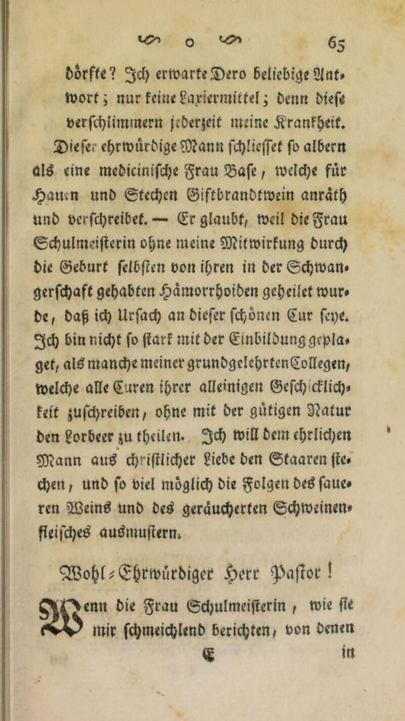 borffe? ermarteSero beliebige Slot* tvort; nur feine Sapievmittel; beim biefe fcerfdpimmern jeberjcit meine ÄranFljetf. 2)iefe;’ ef>rft>ürbige$?ann fcfylicffet fo albern ül$ eine mebicinifdje grau ^afe, tuddje für Jpatnn unb ©fedjen ©iftbranbtroein anratl) unb üerfetyreibef. — (Er glaubt, rncil bie grau ©d}ulmd(lcrin o&ne meine Sflitroirfung burd) bie ©eburt felbflen Don if;ren in ber ©cfyman* gerfdjaft gehabten Jfpdmorr&oiben geredet tour* bc, bap id) ilrfacfy an biefer fefjonen (Eur fet>e* 3d) bin nid)t fo ftarf mit ber (Einbilbunggcpla* gef, alö tnand}e meiner grunbgdebrfenQL oHegen, njeldje alle £uren i&rer alleinigen ©cfd) tflid)» feit $ufd)reiben, ofjnc mit ber gütigen 9?afur ben Lorbeer ju teilen. 3d) toiH bem ebriidjen sjftann au$ d)yiftlicf)et Eiebe ben ©taaren pc» d)ett, unb fo Diel möglid) bie golgett beö faue* ren 2Bein$ unb be£ geräucherten ©chtoeinen# Peifchetf audmuperm Q&o()l;(£()mürbigcr £err 9>apoc! enn bie grau ©djulmeiperin , toie Pe mir fcfymeidpenb berichten» oon benen <g m