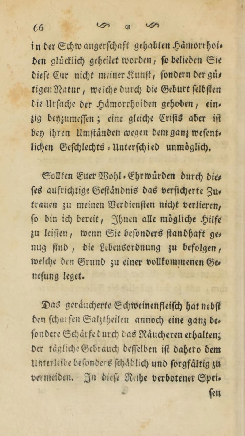 i n ter ©d)tv öncjcrfcfjaff gehabten J>dmorr£ot# t>en glücflid) gcfoilet worben, fo belieben ©ie tief« Sur ntdjf meiner Äunff, fonbern bergü* figen Statur, trcidje t>urcf> bie ©ebutt fcltffcit bie Urfadje ber j£dmorrl)ciben gehoben/ ein# }ig bei)$umtffen; eine gleiche £rift$ aber ift bei) tyren Umffdnben wegen Dem ganj trefent* lief)en ©cfdjledjfö >Untcrfd)ieb unmoglid), ©eilten ©uer 25o()l* ©Erwürben burd) bi» feö aufrichtig? ©eftdnbnitf ba£ öerftd)erfe Ju# trauen ju meinen SScrbicnften nicht berlicren, fo bin td) bereit, 3&nen äße moglid;e $ilft ju leifren, wenn ©ie befonberö ftanblfaft ge* mtg finb , bie £eben£orbnung ju befolgen, wefdje ben ©runb ju einer boQfommenen ©e» uefung leget. geräucherte ©dimcinenfteifd) &af nebff ben fdjaifen ©aljt^eilcn annod) eine ganj be* fonberc ©djätfe t ureb lag Stdud^eren erhalten; ber tägliche ©ebrauch bcffelbcn ift ba^cto bem Xlfiferleil e befonbrtf fd>dblich unb forgfaltig ju beimeiben. 3u biefe 3tvif;e Verbotener ©pei# * fett