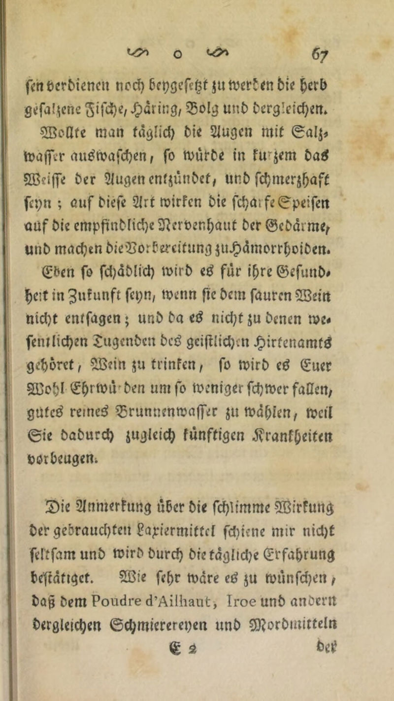 fett berbienen ned) 6ct)gefcßt $u mer*<n bte fjerb gefallene 5ifd)e, Jfpäring, 35olg unb Dergleichen* 5BoUte man täglich bie Singen mit ©alj* toafifer nutfmafchen, fo mürbe in fu'jem ba$ Sfficiffe ber Singen enfjünbef, unb fchmerjljaft fepn ; auf biefe 2irt roirfen bie fcha;fe©peifen auf bie erttpftnbfiche SReröen&äut ber @cbdi me, unb machen bie'Sorf ercifung juJfpämorrhoiben. (£ben fo fcfyäblid) mtrb eß für ihre ©efuttb# hc:t in ^ufunft fet;n, menn ftc bem fauren SSeitt nid)t enffagen; unb ba iß nid;t ju Denen me« fentlicken £ugenbcn bei? gci|tlid)-.n Jfpirfenamtö gehöret, 5B?in ja trinfen, fo mirb eß (£uer SDeijl £hrt*>üben umfo menigerfdjmcr faßen, güfctf reutet $runntnwaffer jtt mdbien, tveti 0ie baburd) juglcich fünffigen $ranf(jeitm bötheugem Sie SJnmerhmg über bie fd)limme SBfrfung ber gebraudjteu Matiermittel fdjiene mir nid)t fel'tfam unb mirb burd) biefdglidje Erfahrung be'tcdftgct. 533tc febr rndre etf ju roünfdjen/ ba§ bem Poudre d’Ailhaut, Iroe unb anbertt Dergleichen ©chmiereret)en unb Sftorbutitteln € st bet