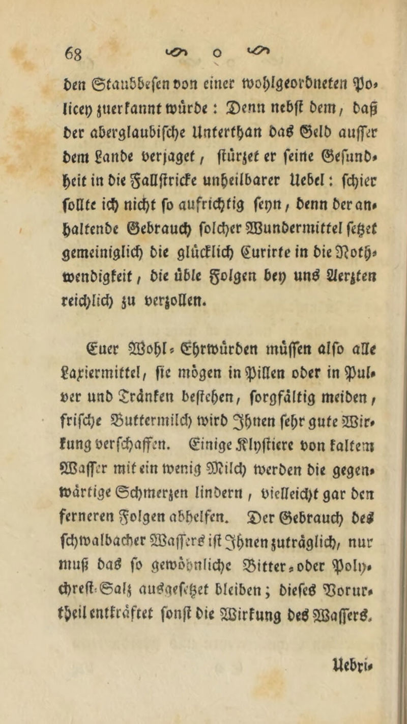 ben ©taubbefen oon einer tbohlgeorbuefen ^3o» licc^ Jticrfannt n?ür£)e: 2)enn nebff bem, baß ber aberglaubifche Untertan Da$ ©elb auffer bem ganbe berjaget, flürjet er feine ©efunb# heit in bie gaßfiriefe unheilbarer Uebel: fester foHtc ich niefjf fo aufrichtig fehlt, benn heran# haltenbe ©ebrauch folcher SBunbermitfel fe£et gemeiniglich bie glücklich (Eurirte in bie3}ot&* »enbigfeit, bie üble golgen bep un$ 21erjten reiflich $u ber$oßen. ©uer £öobl* Cür&rtbürben muffen alfo aße $?ajeiermitfel, fic mögen in Rillen ober in spul# ber unb £rdnfen beffeben, forgfdltig rneiben, frifdje Suffermild) n>irb ^Ijnen fe^r gute 2Bir# fung berfchafifm. Einige Älpfticrc bon faltem SBaffcr mit ein tbenig TOd) »erben bie gegen# »artige ©chmerjen linbern , biclleid)t gar ben ferneren golgen abbelfcn. £)er ©ebrauch be$ fchmalbacber 2Baffcr£ iß ^^uen jufraglich, nur tnuf baö fo gemö'onlichc Ritter* ober spoly# chreft©al$ audgefc^et bleiben; biefcö 'Corur# theiUntfrdftet fonftbie »fung beöSBafler*, Uebri#