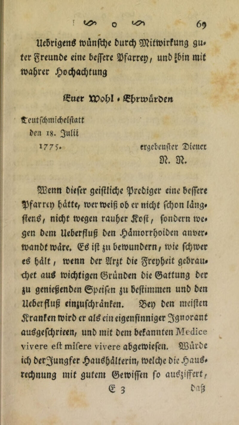 UebrigenS ttmnfche burch gflitmirfung gu« fergreunbe eine belfere 33farrep, unb «bin mit magrer Hochachtung £uer XPohl # £hra>uröen £ciitfci)mid)el|hrtt ben 18. 3ultt *77 5* er^eknilcr 2>icnet SR. SR. SBenn biefer geifttiche ^Jrebtger eine belfere *Pf«rrcp ^dftc, roermeiß ob er nicht fchon lang# ffer.d, nicht rnegen rauher .J?e|t, fonbern me« gen bem Uebcrffufj ben Hämorrboiben anoer» ttjanbfmare. ©tfiftjubemunbern/ Wie ferner eö hält / menn ber 2/rjt bie grepheit gebrau* <het au$ nichtigen ©rünben bie ©attung ber ju geniefjenben ©peiftn $u befiimmen unb ben Ueberfluß einjufchranfen. 33ep ben meinen $ranfen tvirb er aU ein eigen finniger Ignorant auggefdjrieen, unb mit bem befannten Medice vivere eft mifere vivere abgemiefen. 5öürbe ich ber^ungfer Haushälterin/ welche bie J^auö« rechnung mit gutem ©ewiffen fo auSjijferf, © 3 bajj