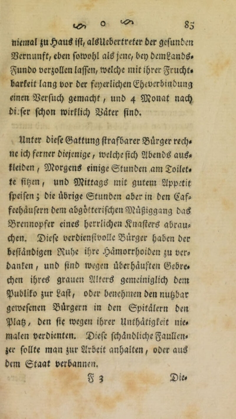 niemal $u £auö ift, altflleberfrefer ber gefunbm 23ernunff/ eben foWehl al£ jene, bep bem£anbtf# £junbo ücr$oKcn laffctt, n?eld?c mit ihrer grucl)t* barfeit lang bor ber fepedid)en^et)erbinbung einen 23er fucf) gemacht, unb 4 Sftonat nach bi.fcr fdjon wirflid) fb'dfer ftnb. Unter biefe ©af fung ftrafbarer Bürger red)* ne ich ferner biefenige, Weiche ft cf) SUbenbtf au$# fleiben , Borgens einige ©funben am Joilet# te ftfcen, unb SDfiftagd mit gutem Sippetit fpeifen; bie übrige ©funben aber in ben @af# feehdufern bem abgofferifchenswüjjiggang batf Sörennopfer cincö |>ccrfid)cn ^nafferg abrau# ehern SDicfe berbienflbollc Bürger hoben ber befidnbigen SKubc if;re Jpamorrhoiben $u ücr» banfen, unb finb wegen überhäuften ©ebre# d)en ihreö grauen 2ilfer£ gemeiniglich bem SPublifo jur £afr, ober benehmen ben nufcbar gcroefenen Bürgern in ben ©pifalern ben $)la$, ben fw wegen ihrer Untfjäfigfcif nie# malen oerbienfen. üDiefe fchänbliche gaußen# jer feilte man §ur Arbeit anhalten, ober aud bem ©faat perbannen. S 3 £>ie#
