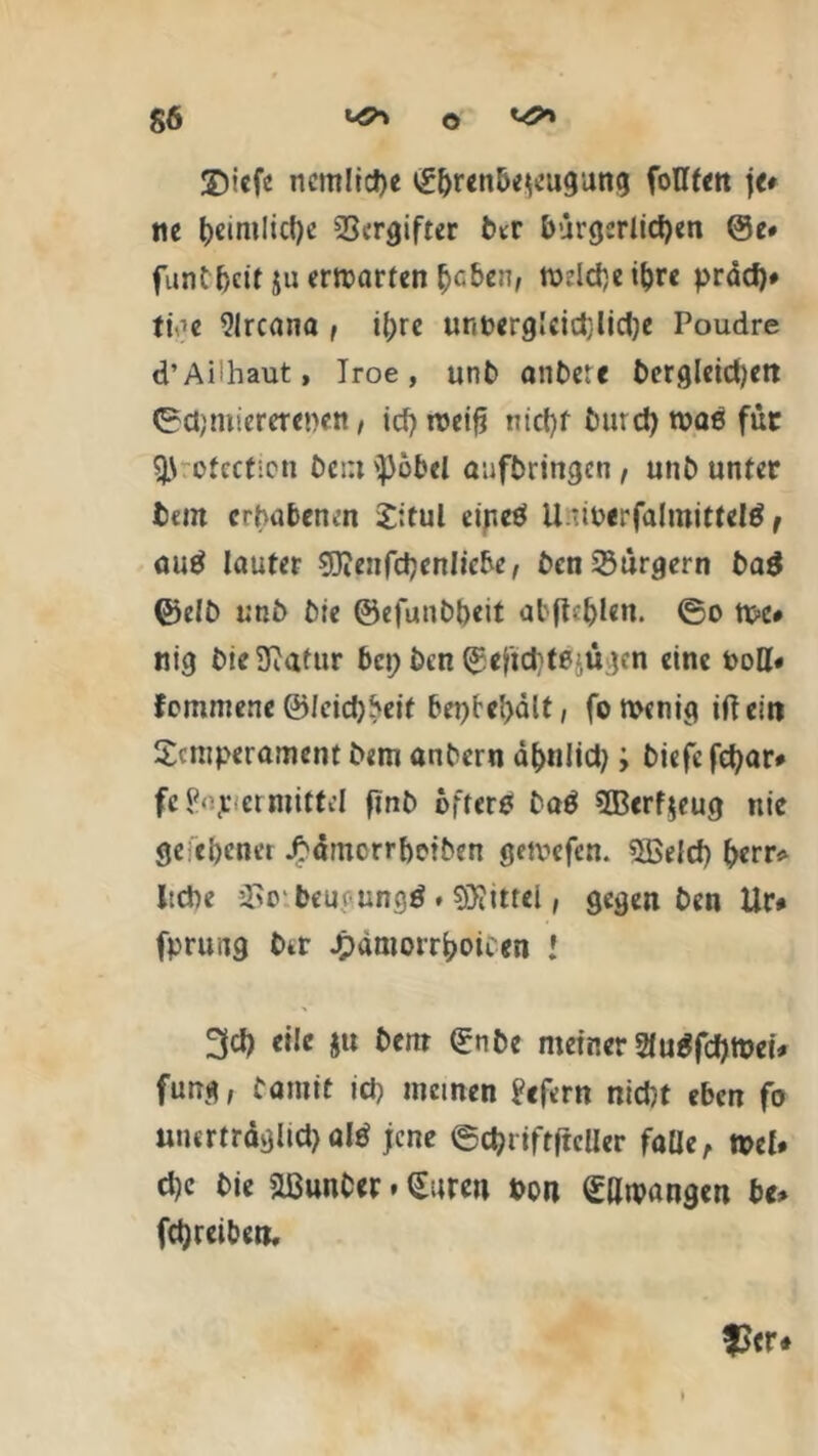 ©icfc ncmltdje Sf>r«n6e$eugung fottten je» ne t)cinilicf)c Vergifter Otr bürgerlichen @e» funtljeir $n erwarten haben, mdd)eiljre präd)# ti^c 9Ircana , iljre unnergleidjlidje Poudre d’Aithaut, Iroe, unO anOere Oergleidjen Odjmiererenen, id? rceifi nicht Our cf) tvae für ofccticti Oein '})öbel aufbringen, unO unter fcem erhabenen Titul einetf Uuioerfalmitfelä t autf lauter 9Jienfd)enlicbe, Oen Bürgern 0a$ ©elO unö Me ©efunObeit abflef)len. ©o tt>c» tiig Me Statur bei; Mn ©ejtd^ügcn eine t>oH# fommene ©Icidjbeit bet)Pel>dlt, fon>enig iftein Temperament Mm anOern d^nltct;; tiefe fetyar» feP'p et mittel finO öftere 0a$ 5Berf$eug nie ge ebener J^amcrrbeiten gemefen. 5Beld) frerr* liebe SSoibeugungä ♦ Spittel, gegen Oen Ur# fpruiig Otr Jpamotrboii en l 3d) eile $u Oem SnOe meiner 2lugfd)tt>ei* fang, Oamit ich meinen ?cfern nid)t eben fo unerträglich altf jene ©c^riftftclier falle, »el. d)c Oie äßunOer * Suren bon Sawangen bc* fdjreiben. $er«