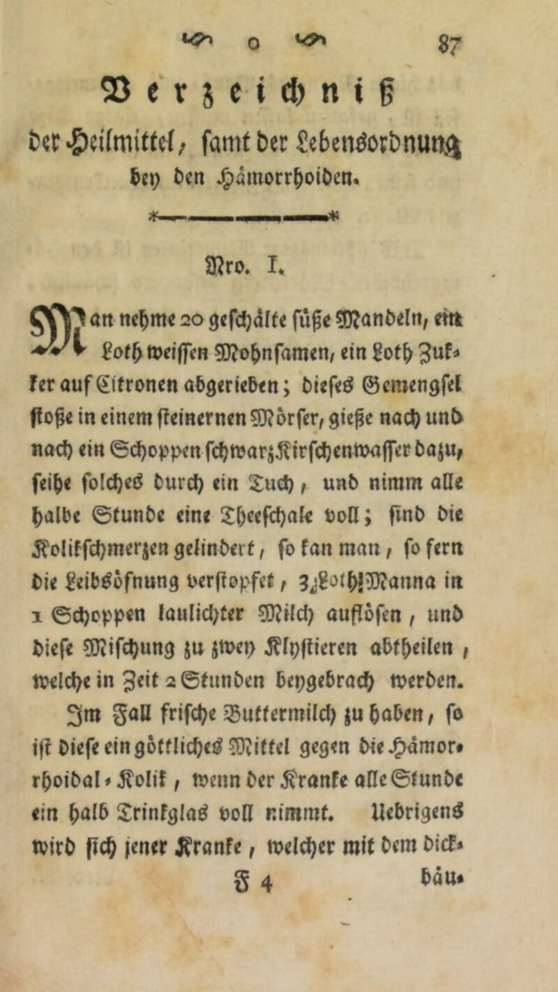 ter Heilmittel, famt bet Se&enöotbsnm.cj &ep ben Jg>dmorrC>oit>en« T . iJ~ 3?ro. I. ott neunte 20 gefdjdlfe füfje Sttönbeln, cm $otf) meiffert gj?o&nfamen, ein Soffr %uU feroufeitronen obgerieben; biefeö ©cmengfel fiofje in einem ffetnernen Sftorfer, gie^e nad) un& nad) ein ©Joppen fcbttar$$trfd)enttajfct baju, fei&e foldjeö burd) ein £ud), unb nimm alle halbe ©tunbe eine Shcefcfyale ton; finb bie 5?o!iffcbmer$engelinberf, fofanman, fofern bie geib^öfnung terffopfef, 3jgotb!>5)?anna in 1 ©d)oppen laulid;fer 9DWd) ouflöfen , unb biefe 9Jiifd)ung ju $ft>et> jblpfiieren abf&eilen , welche in £eit 2 ©funben bepgebrad) tterben. 3m Soll frifetye 35uffermilcb $u haben, fo ijf biefe ein göttliche^ Riffel gegen bie^dmor# rfjoibal < $olif, ttenn ber $ranfe alle ©tunbe ein halb Srinfgloö ton nimmt. Uebrigend Wirb fid) jener Jfranfe, meiner mit bem bief* g 4 bau«