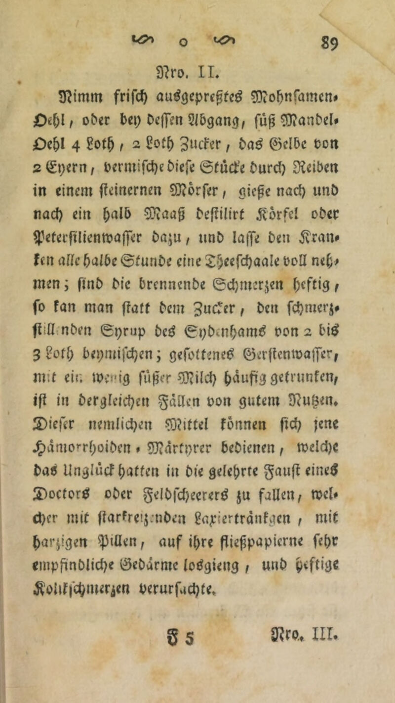 3?ro. II. 3ftintm frifrf) autfgeprcfjfeg 33iofjnfamcn» £K()l/ ober bet; beflen 2lbgang, fuß 3}?anbel» £)cf)l 4 goth , 2 gofh 3»cFer, ba$ ©elbc bott 2 ©t;ern, bermifdje biefe ©tüct'e burd) Reiben in einem tfeinernen Dörfer, osic^c nad) unb tiad) ein ^alb OTaafj befiilt'rf ßorfel ober ^eferftlientuafiTer ba$u, unb Iaffe bett $ran» fett alle halbe ©funbe eine Sheefcfyaale boll neh> men; finb bic brennenbe ©chroerjen heftig, fo Fan man flaff bem 3ucFer, bett fchmerj# ftifl nben ©t;rup bcö ©pbmham# bon 2 bi£ 3 hHt) bepmifchen; gefolfened ©crftentbaifer, mit eit; tpei'ig füßer $?ild) ^dufig gettunfetv ifi in begleichen fallen bott gutem 3?uöm. 3)iefcr nemlid^en Niftel fonnen fiel; jene J£)ämo*r()otben « 9)?drrt;rer bebienen , tbeidje bae Unglütf haften itt bte gelehrte gauft eineS 3>octor$ ober §elbfd)eerer$ ju fallen, rocl# eher mit (larfreij.uben gapiertranfgen , mit harzigen ^Jtüen, auf ihre ßießpapierne fehc empfmbliche ©ebärmc loögiettg , unb giftig« Äoitf|Chmerien berurfachte, 5 s 3?ro., III.