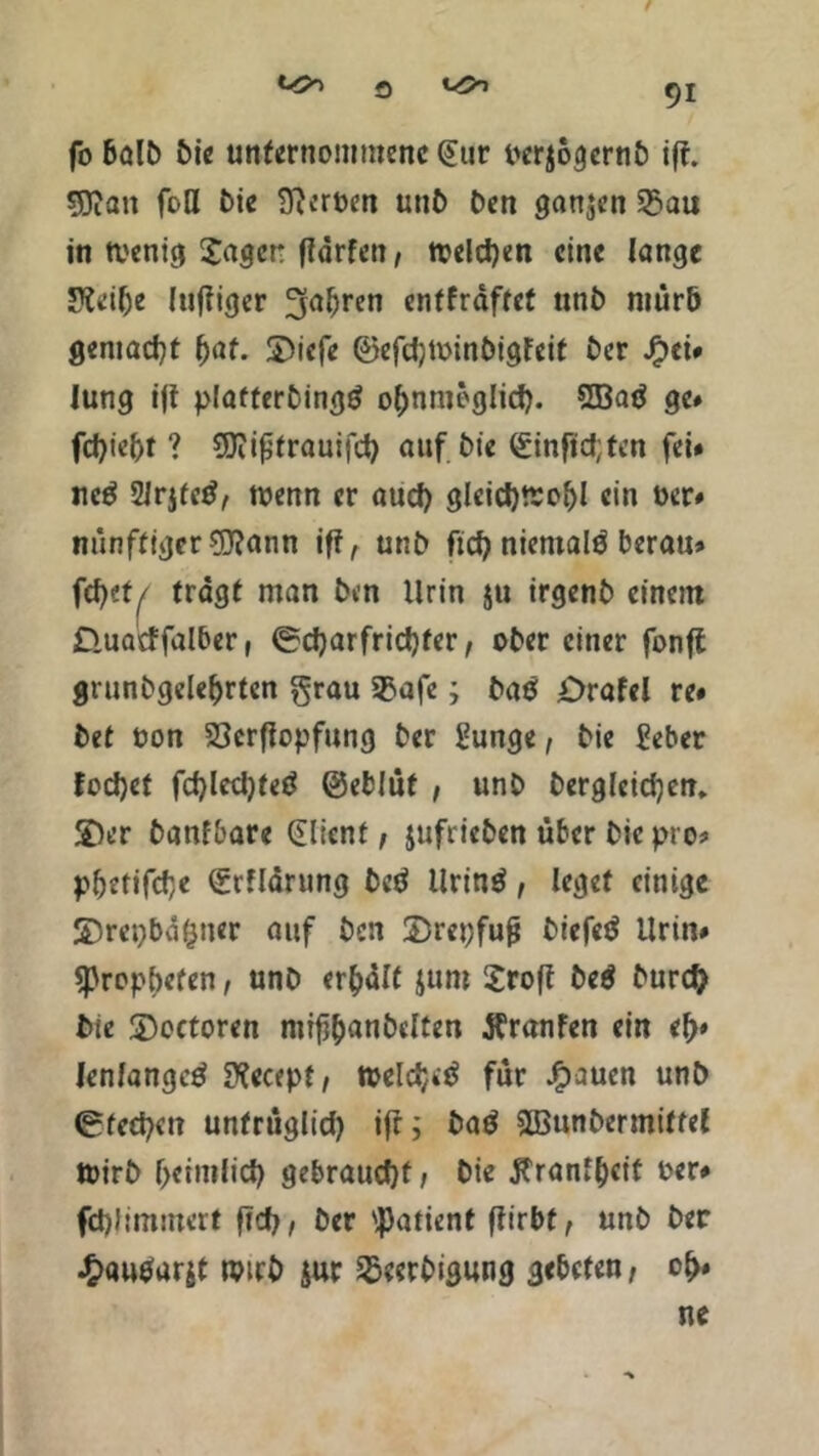 fo balb bie unternommene @tir pcrjögernb i(t. SKan foll bie Serben unb ben ganzen 35au in tvcnici Jager ffärfen, welchen eine lange JKeilje Inniger 3a^rcn entkräftet unb mürb gemacht tyat. £)iefe ©efdjwinbigfeif Oer Jg>et# lung tft plafterbingö ohnmöglich. 8Batf ge* fd)iel)t ? SJiißtrauifch auf bie (ginfldjten fei# neg 2Jr$fc£, wenn er aud) gleichwohl ein »er# nünftiger C0?ann iff, unb ficf> nientalö berau» föttf tragt man ben Urin $u irgenb einem D.uatf falber, (Scharfrichter, ober einer fonft grunbgelebrten grau 3$afe; baö Orafel re* bet t>on 33crfiopfung ber gunge, bie £eber fod)et fchledjteö ©eblüf , unb bergleidjen* SDer banfbare Client, jufrieben über bie pro* pbetifefe (grflarung bed llrinö, leget einige S)repbd|ner auf ben 2)repfufj biefetf Urin# ^Propheten, unb erhalt $um Jrofl be$ burd? bie SDoctoren mif^anbelten flranfen ein eh* lenfangctf Sftecept, weldjetf für Jfpaucn unb (Stechen unfrüglid) ifr; batf 2Bunbermiffel Wirb heimlich gebraucht, bie Jfranfhcit oer# fd)J immer t fIch, ber Patient flirbt, unb ber £autfur$t wirb $ur ^eerbigung gebeten, oh»