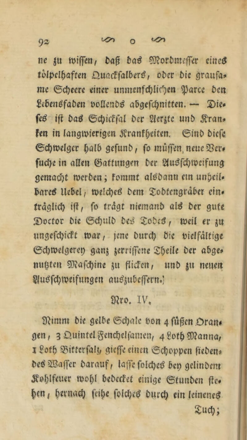 ne $u wiffen, bafj baS Sftorbmeffer eines tölpelhaften D.uacIfalberS, ober bie graufa* mc ©djeerc einer unmenfcfylic'jen ^)arce beit &benöfaben oolIenbS abgefchnitten. — Die# feS ift baS ©d)itffal ber Siebte unb $ran» fen in langwierigen $ranff)eiten. ©inb biefe ©djwelgcr (jalb gefunb, fo muffen, neue 33er« fud)e in allen föattungen ber 2luSfd)meifung gemacht werben; fommt alSbann etn unpeil» barcS Hebel, welches bent Sobfcngräber ein» fräglid) ift, fo trägt niemanb alS ber gute JDocfor bie ©djulb bci3 XobeS, weil er ju ungefepieft war/ jene burd? bie Pielfälfige ©djwelgerep ganj jerriffenc Steile ber abge» nugfeit $D?afd)ine 51t fücFcit/ unb jtt neuert §|uSfd;weifungcu auSjubcffern.; Wro. IV« 9iimnt bie gelbe ©ctyalc pon 4 füfren Dran« gen, 3 öuintelgend)elfamen, 4i3ot^ grrjanna, i Sofb 35iftcrfa!$, gieffe einen ©djoppen ft eben» beS3Baffer barauf, laffe foIdjeS bep gelinbent äfol;lfeuer wol)l bebetfet einige ©funben ftc< $<n / bevnad; fer^e fold;ed burd) ein leinenes