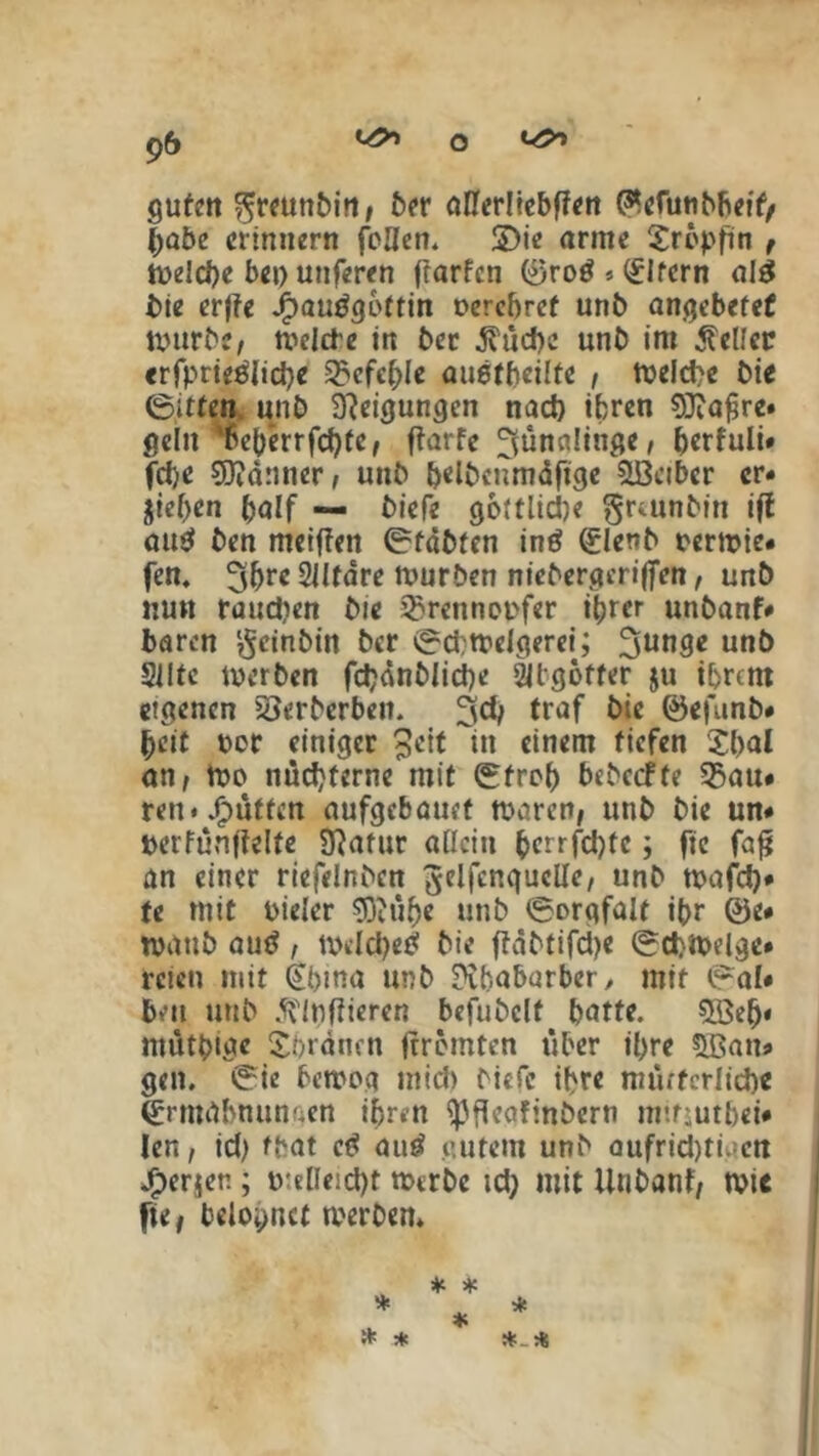 guten ^reunbin, ber aßerüebffen C^cfutiMScif/ (Jabe erinnern feilen. 2)ie arme Xrepfin , melcbe bet) unferen ftarfen 0roö * Eltern al$ bie erfte Jjpautfgeftin eercbref unb angebefef mürbe, melde in ber .fuebe unb im Helfer «rfprteölicbe 33efc^Ie auetbeilte , melcbe bie 0itten unb Steigungen nad) ihren SJtafjre» gellt 'beberrfd)fc/ ftarfe Jünglinge, berfuli« fd)e Scanner, unb bdbeümdfige Leiber er« jief)en ^alf — biefe gottlidje grmnbtn ift au$ ben meiffen (Erfdbfen inö (£lenb eermie# fen. 3bre2Jltdre mürben niebergerifien, unb nun raudien bie ^renneefer ihrer unbanf* baren geinbin ber 0d;mdgerei; 3un3* unb 3IIte merben fcbdnblicbe 2ilgbffer $u ihrem eigenen 5öerberben. 3$ traf ©efunb* heit per einiger Jett in einem tiefen Sbal an, me nüchterne mit 0frob bebccffe 35au# ten*JP)ütfen aufgebauet teeren, unb bie un# eerfunftelfe Statur aßein bcrrfd)fc; fic faft an einer riefelnben ^elfcngucße, unb mafd)* te mit eieler $Dtü(>e unb (Sorgfalt ibr 0e* mattb autf , mdd)etf bie ftdbtifdje (Scbmelge* rcicn mit Ötbina unb Sibabarber, mit (Sal* ben unb ftinfiieren befubclf butte. ^Qeb« ntütbige Sbrdnen (trennen über ißre 3Ban* gen. (Sie betrog midi biefe ihre mütterlich« Qrittdbnungen ihren ‘•pfteafinbern mtfjutbei* len, id) fbat ctf autf gutem unb aufridnmen Jbersen ; p:elieid)t mtrbc td; mit Unbanf, tri« fie, belohnet merben. *