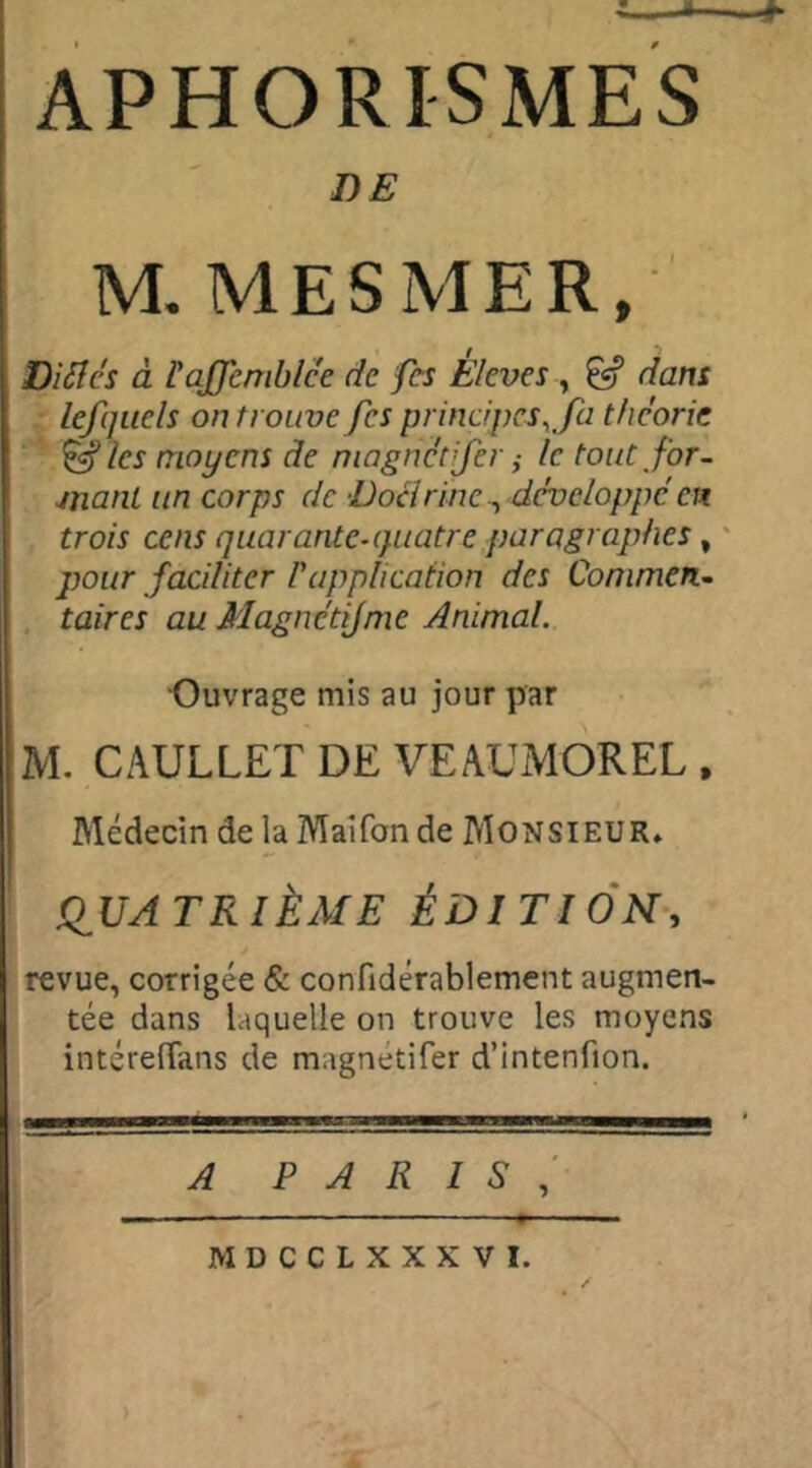 DE M. MESMER, Di fl es à ïaffemblée de fes E/eves , £«? dans lefquels on trouve fes principes,fa théorie & les moyens de magnétijer ,• le tout for- mant un corps de Docirinc, développe en trois cens quarante-quatre paragraphes, pour faciliter P application des Commen- taires au Magnétijme Animal. Ouvrage mis au jour par M. CAULLET DE VEAUMOREL , Médecin de la Maîfon de Monsieur» QUATRIÈME ÉDITION, revue, corrigée & confidérablement augmen- tée dans laquelle on trouve les moyens intérelïans de magnetifer d’intenfion. A PARIS , MDCCLXXXVI.