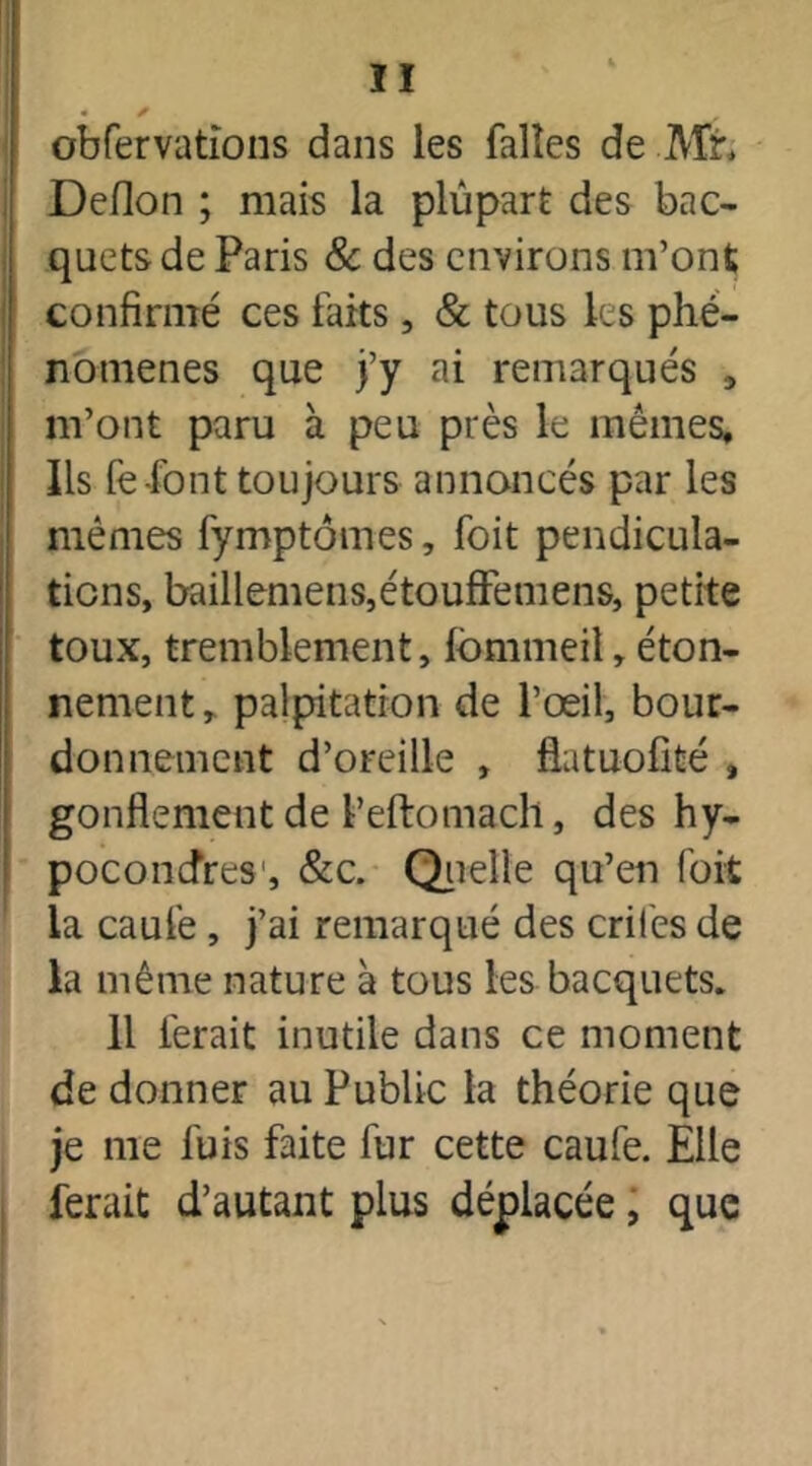 ïï obfervations dans les falîes de Mr* Deflon ; mais la plupart des bac- quets de Paris & des environs m’ont confirmé ces laits, & tous les phé- nomènes que j’y ai remarqués , m’ont paru à peu près le mêmes. Ils fe font toujours annoncés par les mêmes fymptômes, foit pendicula- tiens, baillemensjétouffemens, petite toux, tremblement, fbmmeil, éton- nement, palpitation de l’œil, bour- donnement d’oreille , flatuofité , gonflement de l’eftomach, des hy- poconcfres1, &c. Quelle qu’en foit la caulè, j’ai remarqué des crifes de la même nature à tous les bacquets. 11 ferait inutile dans ce moment de donner au Public la théorie que je me fuis faite fur cette caufe. Elle ferait d’autant plus déplacée, que