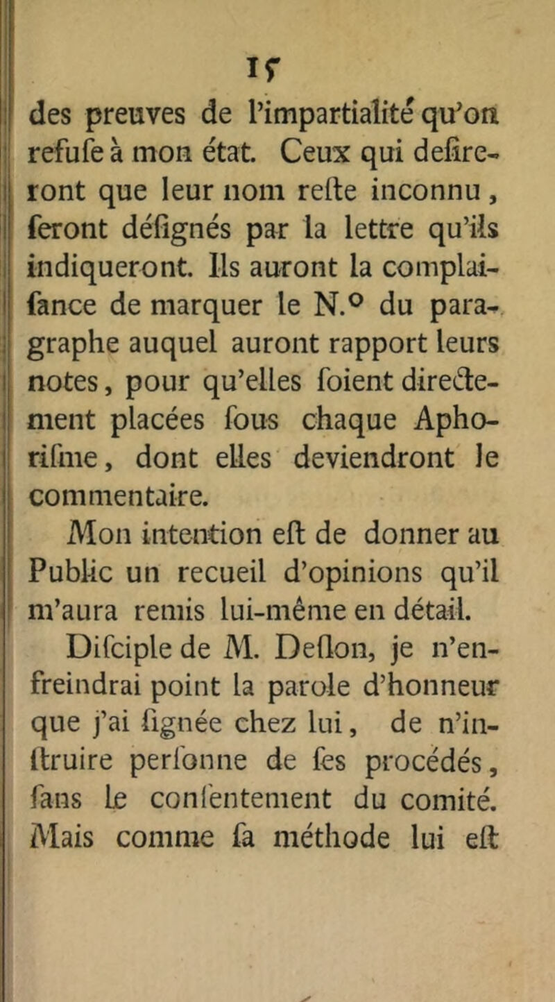 ir des preuves de l’impartialité qu’on refufe à mon état. Ceux qui délire- ront que leur nom relie inconnu , feront défignés par la lettre qu’ils indiqueront. Ils auront la complai- fance de marquer le N.° du para- graphe auquel auront rapport leurs notes, pour qu’elles foient directe- ment placées fous chaque Apho- rifme, dont elles deviendront le commentaire. Mon intention elt de donner au Public un recueil d’opinions qu’il m’aura remis lui-même en détail. Difciple de M. Deflon, je n’en- freindrai point la parole d’honneur que j’ai fignée chez lui, de n’in- itruire perfonne de fes procédés, fans le confentement du comité. Mais comme fa méthode lui eft