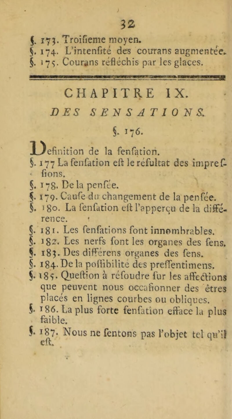 $. i7î- Troifieme moyen. §.174. L’intenfité des courans augmentée. §. 175. Courons réfléchis par les glaces. CHAPITRE IX. DES SENSATIONS. §• 176. 3_)efinition de la fenfation. §. 177 La fenfation eft leréfultat des irnpref- < fions. §. 178. De la penfée. f. 179. Caufe du changement de la penfée. §. 180. La fenfation eft l’appercu de la diffé- rence. 5. 181 • Les fenfations font innombrables. §. i8z. Les nerfs font les organes des fens. §. 18$. Des différens organes des fens. §. 184- De la poftibilite des preffentimens. §. i8y. Queftion à réfoudre fur les affections que peuvent nous occafionner des êtres placés en lignes courbes ou obliques. §• 186. La plus forte fenfation erface la plus faible. $. 187. Nous ne Tentons pas l’objet tel qu’il eft.