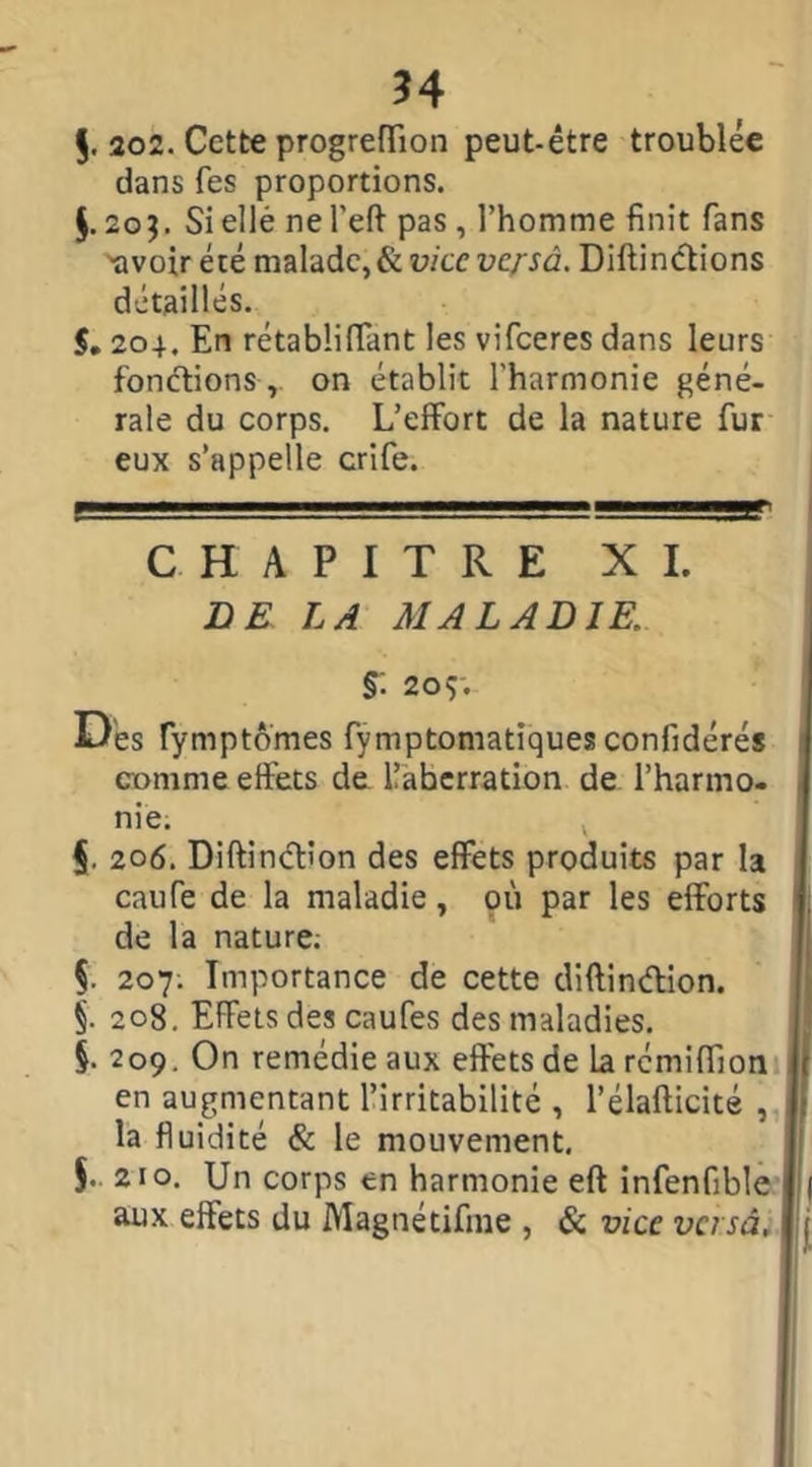 $. 202. Cette progrefïion peut-être troublée dans fes proportions. $.203. Si ellé ne l'eft pas , l’homme finit fans 'avoir été malade, & vice versâ. Diftinctions détaillés. S, 204. En rétabüffant les vifeeres dans leurs fonctions , on établit l'harmonie géné- rale du corps. L’effort de la nature fur eux s’appelle crife. CHAPITRE XI. DE LA MALADIE §: 209; Dés fymptômes fymptomatiques confidérés comme effets de llaberration de l’harmo- nie. v §. 206. Diftinctîon des effets produits par la caufe de la maladie, 911 par les efforts de la nature; §. 207; Importance de cette diftin&ion. 208. Effets des caufes des maladies. §. 209. On remédie aux effets de larémifiion en augmentant l’irritabilité , l’élafticité , , la fluidité & le mouvement. 5. 210. Un corps en harmonie eft infenfible 1 aux effets du Magnétifme , & vice versât '• u