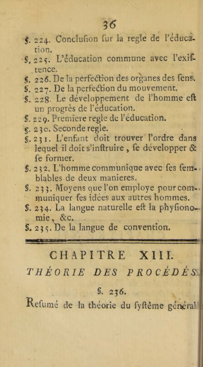 $. 224- Conclufion fur la réglé de l’éduca- tion. S. 225. L’cducation commune avec l’exif- tence. j. 226. De la perfection des organes des fcns. §. 227. De la perfection du mouvement. $. 228 De développement de l’homme eft un progrès de l’éducation. §. 229. Première réglé de l’éducation. §. 23c. Seconde réglé. §.231. L’enfant doit trouver l’ordre dans lequel il doit s’inftruire , fe développer & fe former. S. 232. L’homme communique avec fes fem- blables de deux maniérés. §. 233. Moyens que l’on employé pourcom-- muniquer fes idées aux autres hommes. §. 234. La langue naturelle eft la phyfiono- mie, &c„ §. 23s.De la langue de convention. CHAPITRE XIII. THÉORIE DES PROCÉDÉS §. 236. Refumé de la théorie du fyftême général