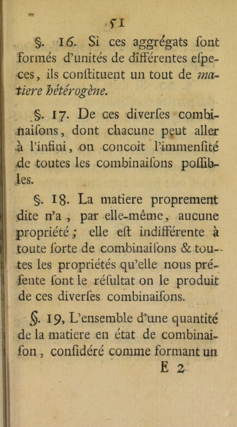 fl §. 16. Si ces aggrégats font formés d’unités de différentes efpe- ces, ils conftituent un tout de ma- tière hétérogène. §. 17. De ces diverfes combi- naifons, dont chacune peut aller à l’infini, on conçoit l’immenfité de toutes les combinaifons poffib- les. §. 18- La matière proprement dite n’a , par elle-même, aucune propriété ; elle eft indifférente à toute forte de combinaifons & tou- tes les propriétés qu’elle nous pré- fente font le réfultat on le produit de ces diverfes combinaifons. §• 19. L’ensemble dvune quantité de la matière en état de combinai- fon , confidéré comme formant un E s