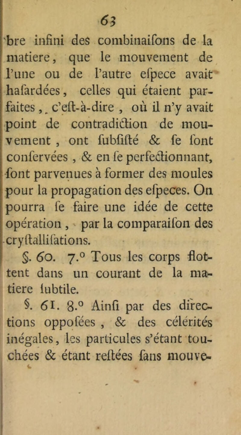 bre infini des combinaifons de la matière, que le mouvement de Tune ou de l’autre efpece avait hafardées, celles qui étaient par- faites ,, c’elt-à-dire , où il n’y avait point de contradi&ion de mou- vement , ont fubfilté & fe font confervées , & en le perfectionnant, font parvenues à former des moules pour la propagation des efpeces. On pourra fe faire une idée de cette opération , par la comparaifon des cryltallifations. §. 6o. j.° Tous les corps flot- tent dans un courant de la ma» tiere lubtile. §. 61. 8.° Ainfi par des direc- tions oppofées , & des célérités inégales, les particules s’étant tou- chées & étant reliées fans mouve- i