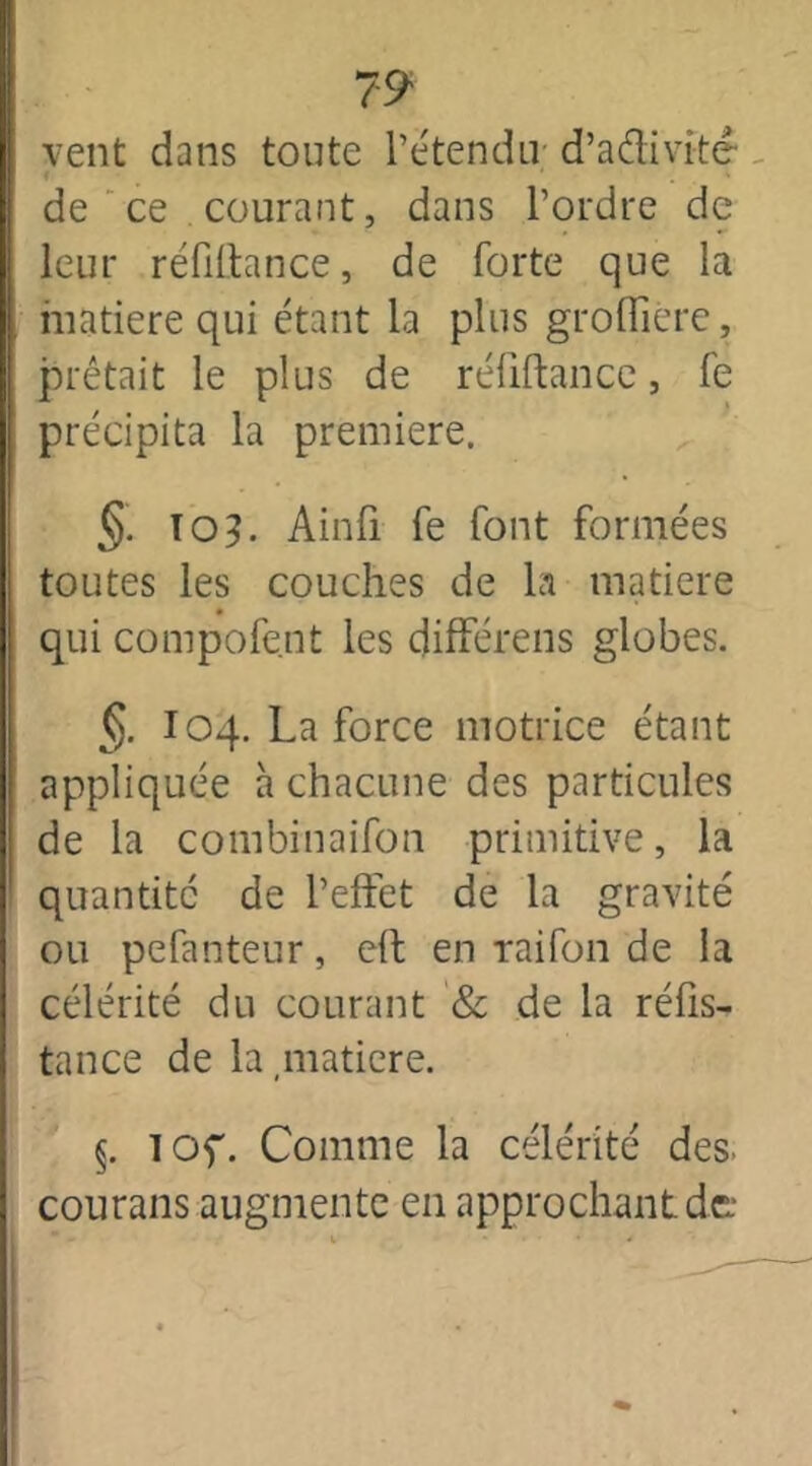 vent dans toute l’étendu- d’adivitê f 1 . - de ce courant, dans l’ordre de leur réfiûance, de forte que la matière qui étant la plus groffierc, prêtait le plus de réfiftance, fe précipita la première. §. 103. Ainfi fe font formées toutes les couches de la matière qui compofe.nt les différens globes. §. I04. La force motrice étant appliquée à chacune des particules de la combinaifon primitive, la quantité de l’effet de la gravité ou pefanteur, eh en raifon de la célérité du courant & de la réfis- tance de la matière. §. lOf. Comme la célérité des. courans augmente en approchant de: