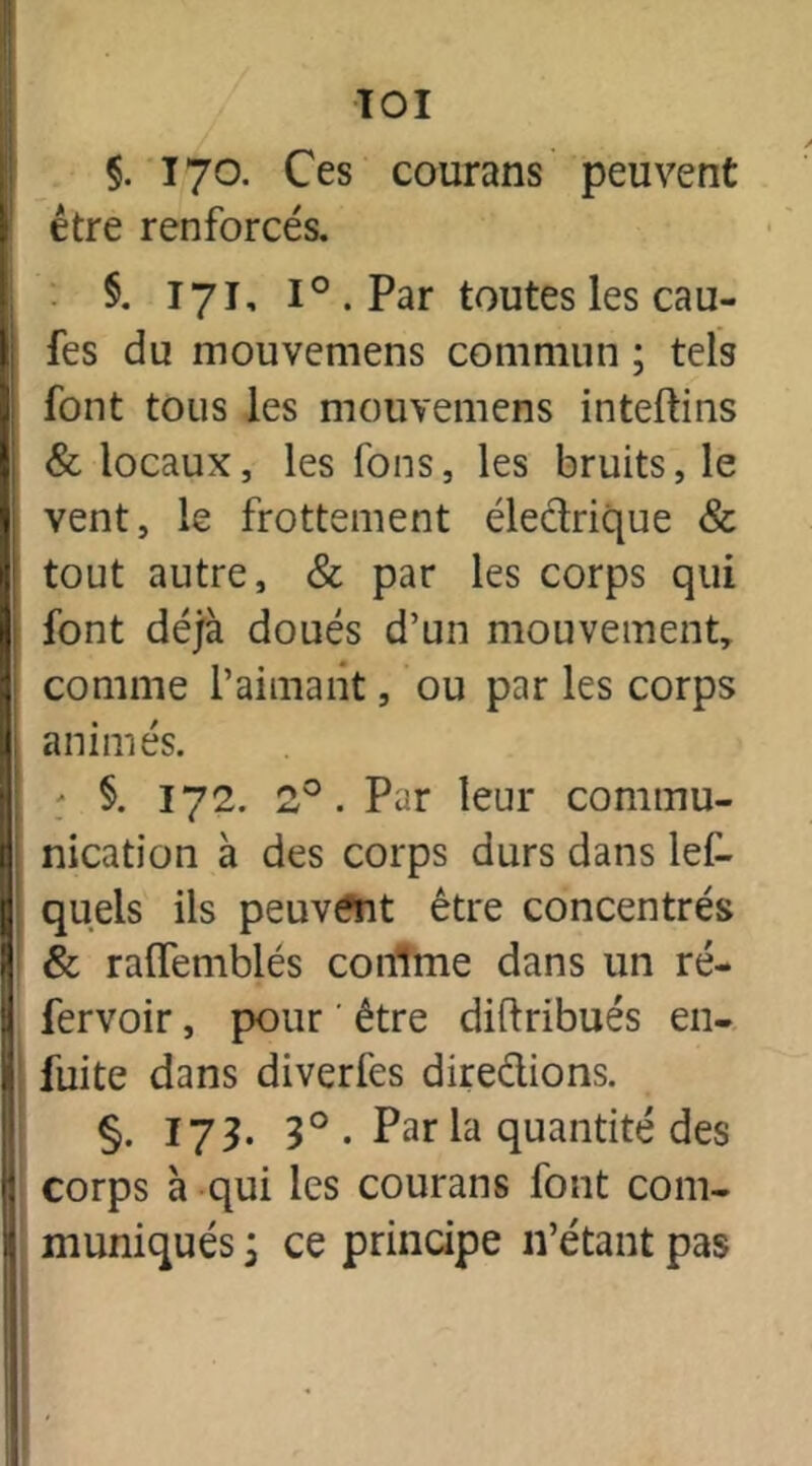 TOI §. 170. Ces courans peuvent être renforcés. §. 171, l°.Par toutes les cau- fes du mouvemens commun ; tels font tous les mouvemens inteltins & locaux, les fons, les bruits, le vent, le frottement électrique & tout autre, & par les corps qui font déjà doués d’un mouvement, comme l’aimant, ou par les corps animés. ; §. 172. 2°. Par leur commu- nication à des corps durs dans lel- quels ils peuvent être concentrés & ralfemblés conlme dans un ré- fervoir, pour ' être distribués en- fuite dans diverfes directions. §. 173. 3° • Par la quantité des corps à qui les courans font com- muniqués j ce principe n’étant pas