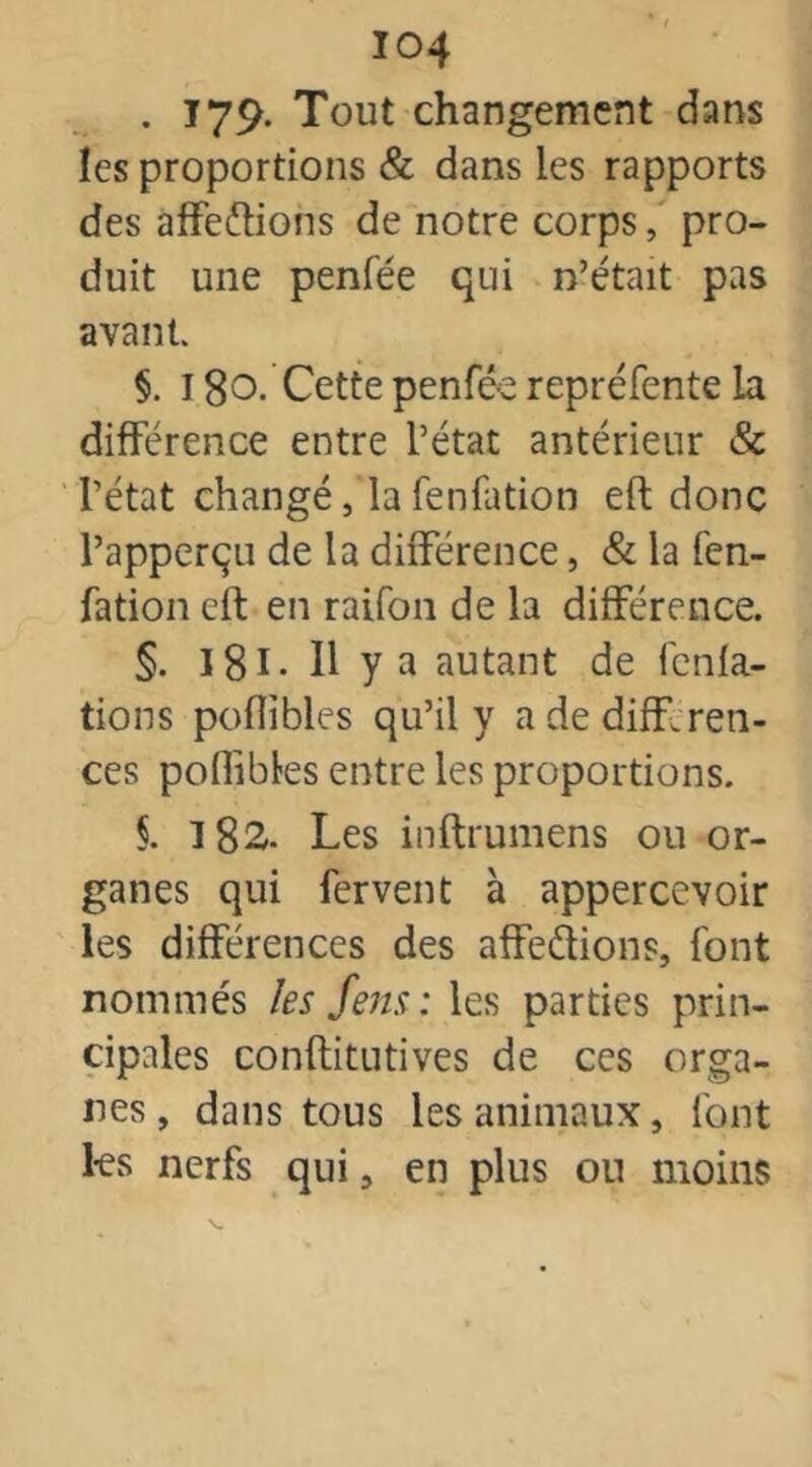 . 179* Tout changement dans les proportions & dans les rapports des affe&ions de notre corps, pro- duit une penfée qui n’était pas avant. §. 18o. Cette penfée repréfente la différence entre l’état antérieur & l’état changé, la fenfation eft donc l’apperçu de la différence, & la fen- fation eft en raifon de la différence. §. 181. Il y a autant de fcnfa- tions poflibles qu’il y a de différen- ces poffibles entre les proportions. §. 182. Les inftrumens ou or- ganes qui fervent à appercevoir les différences des affe&ions, font nommés les feus: les parties prin- cipales conftitutives de ces orga- nes, dans tous les animaux, font 1-es nerfs qui, en plus ou moins