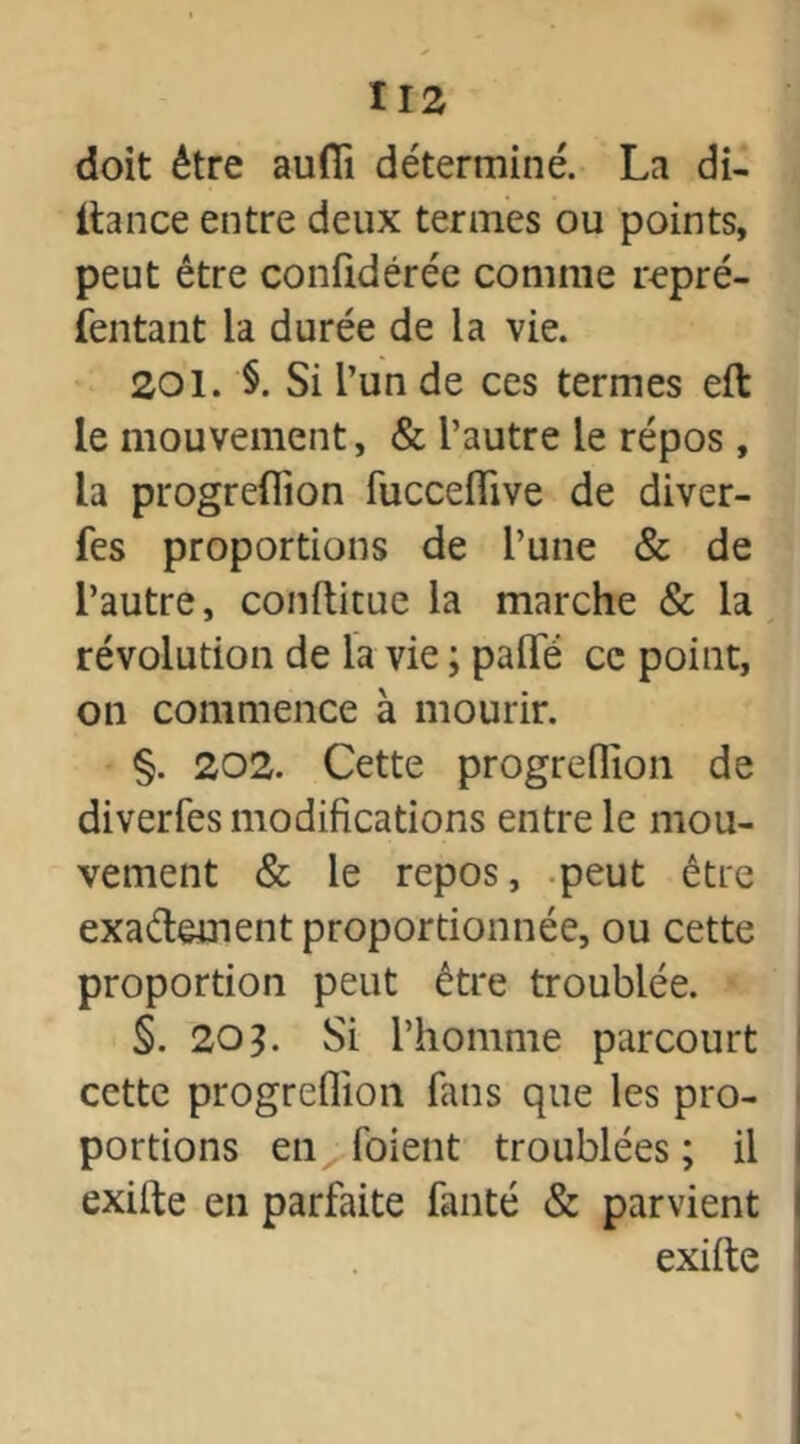 doit être auflï déterminé. La di- itance entre deux termes ou points, peut être confidérée comme repré- sentant la durée de la vie. 201. §. Si l’un de ces termes eft le mouvement, & l’autre le répos, la progreflion fucceflive de diver- fes proportions de l’une & de l’autre, conftitue la marche & la révolution de la vie ; paflfé ce point, on commence à mourir. §. 202. Cette progreflion de diverfes modifications entre le mou- vement & le repos, peut être exactement proportionnée, ou cette proportion peut être troublée. §. 203. Si l’homme parcourt cette progreflion fans que les pro- portions en (oient troublées ; il exilte en parfaite fanté & parvient exifte