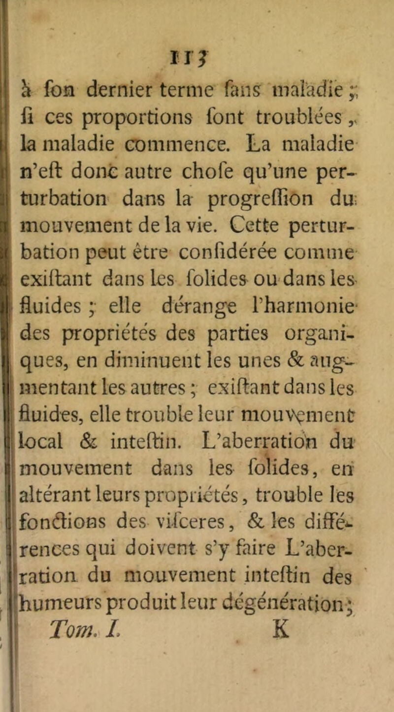 a fon dernier terme fans maladie ;; li ces proportions font troublées r la maladie commence. La maladie n’eft donc autre choie qu’une per- turbation dans la progreflion du; mouvement de la vie. Cette pertur- bation peut être confidérée comme exiftant dans les folides ou dans les- fluides ; elle dérange l'harmonie des propriétés des parties organi- ques, en diminuent les unes & aug- mentant les autres ; exiftant dans les fluides, elle trouble leur mouvement ! local & inteftin. L’aberration du mouvement dans les lolides, en 1 altérant leurs propriétés, trouble les fondions des vifceres, & les diffé- rences qui doivent s’y faire L’aber- ration du mouvement inteftin des humeurs produit leur dégénération ; Tom. I. K