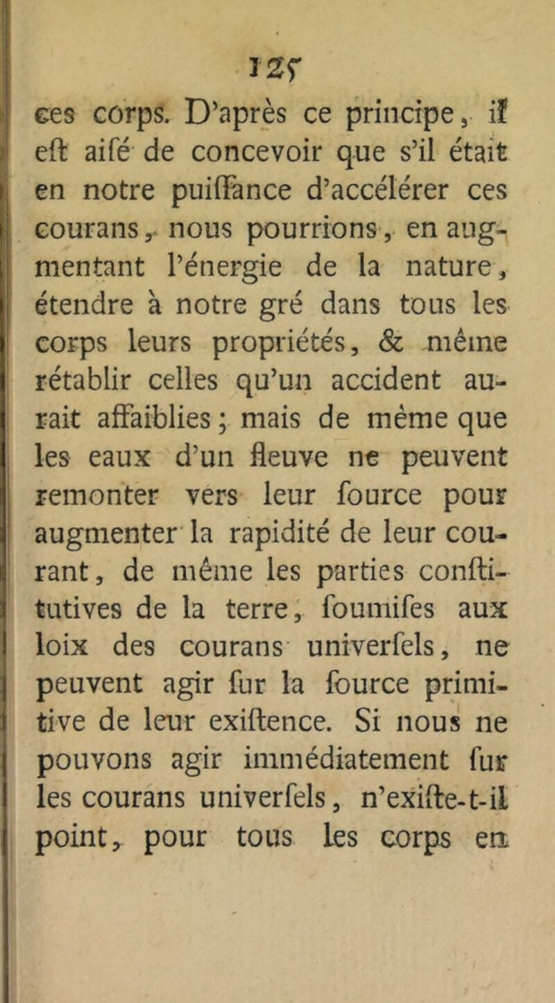 ces corps. D’après ce principe, if eft aifé de concevoir que s’il était en notre puilFance d’accélérer ces courans, nous pourrions, en aug- mentant l’énergie de la nature, étendre à notre gré dans tous les corps leurs propriétés, & même rétablir celles qu’un accident au- rait affaiblies ; mais de même que les eaux d’un fleuve ne peuvent remonter vers leur fource pour augmenter la rapidité de leur cou- rant, de même les parties confti- tutives de la terre, foumifes aux loix des courans univerfels, ne peuvent agir fur la fource primi- tive de leur exiftence. Si nous ne pouvons agir immédiatement fur les courans univerfels, n’exifte-t-il point, pour tous les corps en