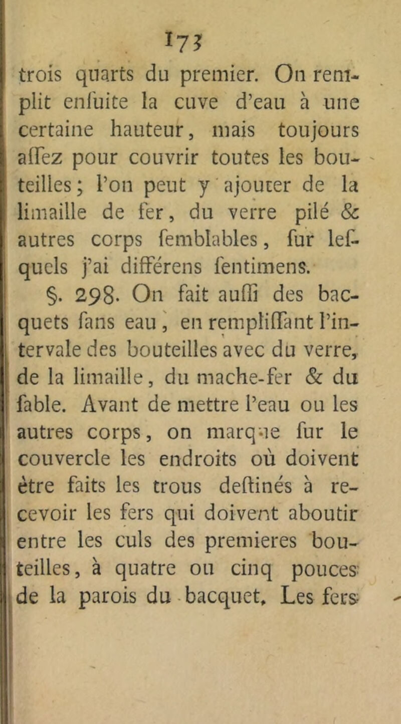 *7J trois qna.rts du premier. On rem- plit enfuite la cuve d’eau à une certaine hauteur, mais toujours alfez pour couvrir toutes les bou- teilles ; l’on peut y ajouter de la limaille de 1er, du verre pilé & autres corps femblables, fur les- quels j’ai differens fentimens. §. 298- On fait auffi des bac- quets fans eau , en rempliflTant l’in- tervale des bouteilles avec du verre, de la limaille, du mâche-fer & du fable. Avant de mettre l’eau ou les autres corps, on marque fur le couvercle les endroits où doivent être faits les trous deftinés à re- cevoir les fers qui doivent aboutir entre les culs des premières bou- teilles, à quatre ou cinq pouces de la parois du bacquet. Les feus-