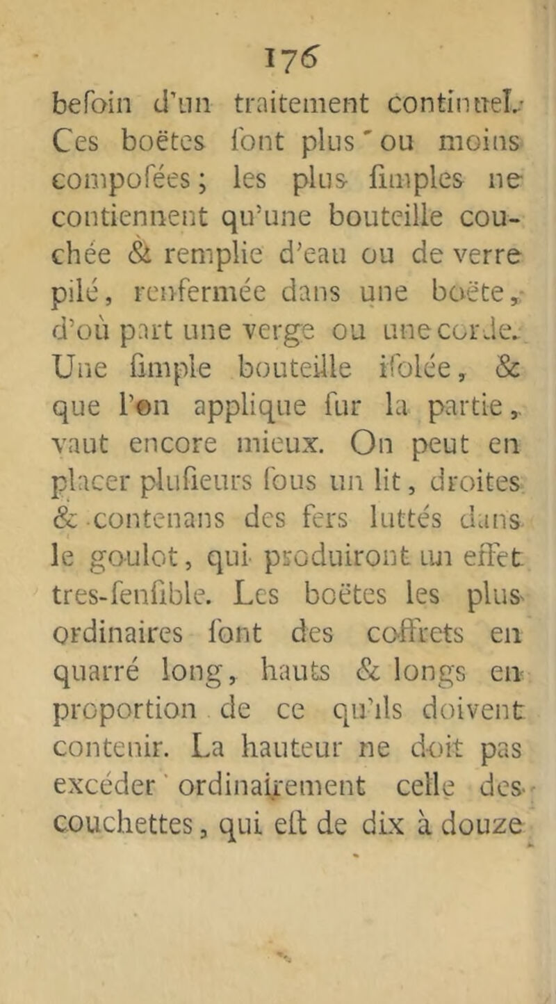 176” befoin d’un traitement continneL* Ces boëtes font plus ' ou moins eompofées ; les plus fimples ne contiennent qu’une bouteille cou- chée & remplie d’eau ou de verre pilé, renfermée dans une boëte, d’où part une verge ou une corde. Une fini pie bouteille ifolée, & que Ton applique fur la partie vaut encore mieux. On peut en placer plufieurs fous un lit, droites & contenans des fers luttes dans le goulot, qui produiront lui effet tres-fenfible. Les boëtes les plus ordinaires font des coffrets en quarré long, hauts & longs en proportion de ce qu’ils doivent contenir. La hauteur ne doit pas excéder ordinairement celle des- couchettes , qui eft de dix à douze