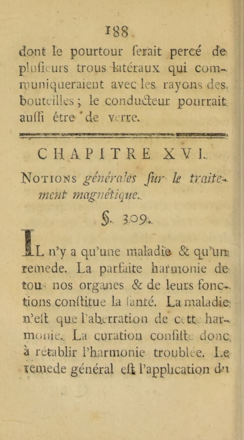 dont le pourtour ferait percé de pluficurs trous latéraux qui com- muniqueraient avec les rayons des. bouteilles ; Le conducteur pourrait: audi être * de verre. CHAPITRE X V J.. Notions générales fur k traite- ment■ magnétique.. §-109.. Ïl n’y a qu’une maladie & qu’uns remede. La parfaite harmonie de tou nos organes 8c de leurs fonc- tions conltitue la lanté. La maladie- n’eit que L’abterration de att har- munie.. La curation confilL donc, à rétablir l’harmonie troublée, Le. remede général elf l’application du