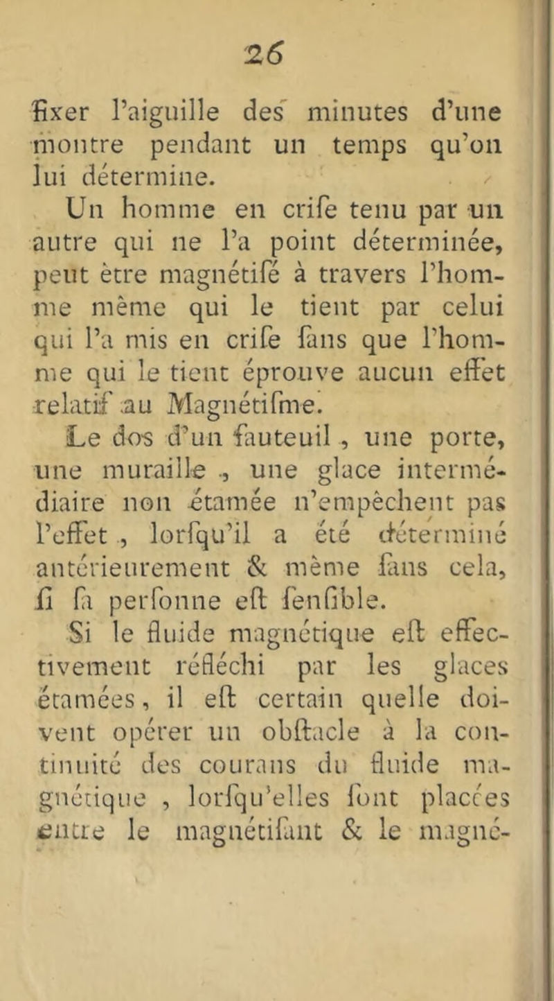 fixer l’aiguille des minutes d’une montre pendant un temps qu’on lui détermine. Un homme en crife tenu par un autre qui ne l’a point déterminée, peut être magnétifé à travers l’hom- me même qui le tient par celui qui l’a mis en crife fans que l’hom- me qui le tient éprouve aucun effet relatif .au Magnétifme. Le dos d’un fauteuil , une porte, une muraille ., une glace intermé- diaire non étain ée n’empêchent pas l’effet , lorfqu’il a été déterminé antérieurement & même fans cela, fi fa perforine eft fenfible. Si le fluide magnétique eft effec- tivement réfléchi par les glaces étamées, il eft certain quelle doi- vent opérer un obftacle à la con- tinuité des courans du fluide ma- gnétique , lorlqu'elles font placées entre le magnétifant & le magné-