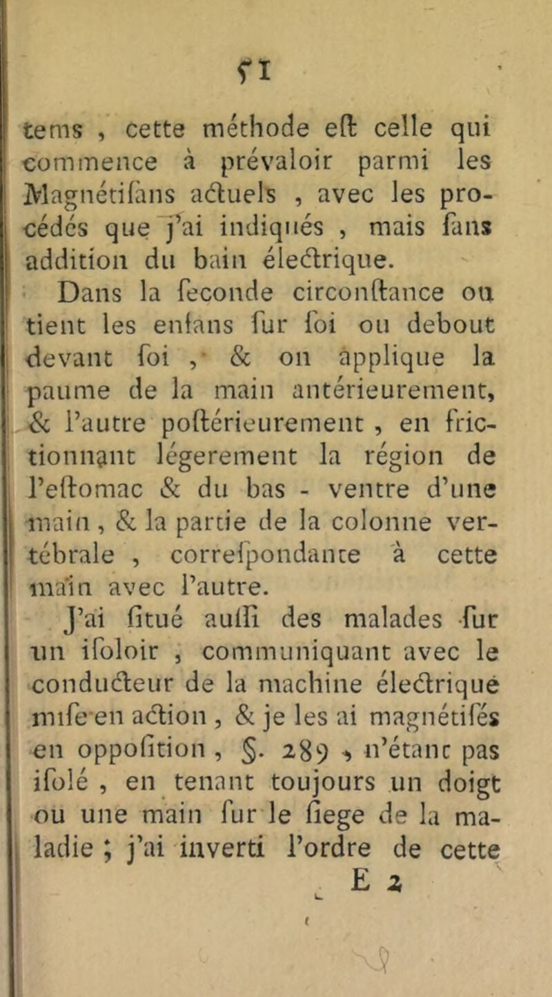 n tems , cette méthode eft celle qui commence à prévaloir parmi les Magnétifans actuels , avec les pro- cédés que j’ai indiqués , mais fans addition du bain électrique. Dans la fécondé circonftance on tient les enfans fur foi ou debout devant foi , & on applique la paume de la main antérieurement, & l’autre poftérieurement , en fric- tionnant légèrement la région de l’eftomac & du bas - ventre d’une main , & la partie de la colonne ver- tébrale , correfpondante à cette main avec l’autre. J’ai fitué auili des malades fur tin ifoloir , communiquant avec le conducteur de la machine électrique mife en action , & je les ai magnétifés en oppolition , §. 289 n’étanc pas ifolé , en tenant toujours un doigt ou une main fur le fiege de la ma- ladie ; j’ai inverti l’ordre de cette E z k. <