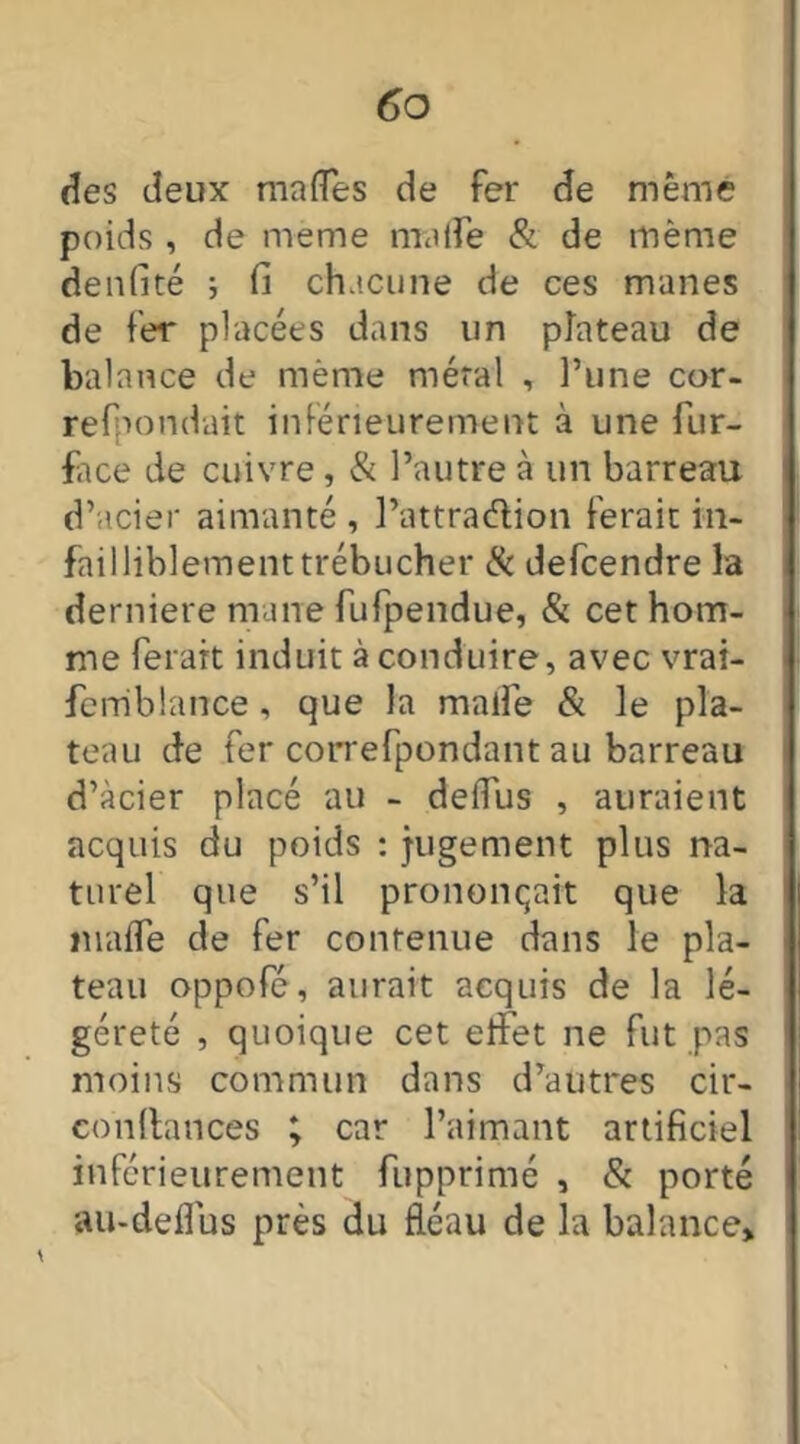 des deux malles de fer de même poids , de meme mode & de même denfité ; fi chacune de ces mânes de fer placées dans un plateau de balance de même méral , l’une cor- refpondait inférieurement à une fur- face de cuivre, & l’autre à un barreau d’acier aimanté , l’attradion ferait in- failliblement trébucher & defcendre la derniere mane fufpendue, & cet hom- me ferait induit à conduire, avec vrai- feniblance , que la malle & le pla- teau de fer correfpondant au barreau d’àcier placé au - delfus , auraient acquis du poids : jugement plus na- turel que s’il prononçait que la malle de fer contenue dans le pla- teau oppofé, aurait acquis de la lé- gèreté , quoique cet effet ne fut pas moins commun dans d’autres cir- conltances ; car l’aimant artificiel inférieurement fupprimé , & porté au-deflus près du fléau de la balance»