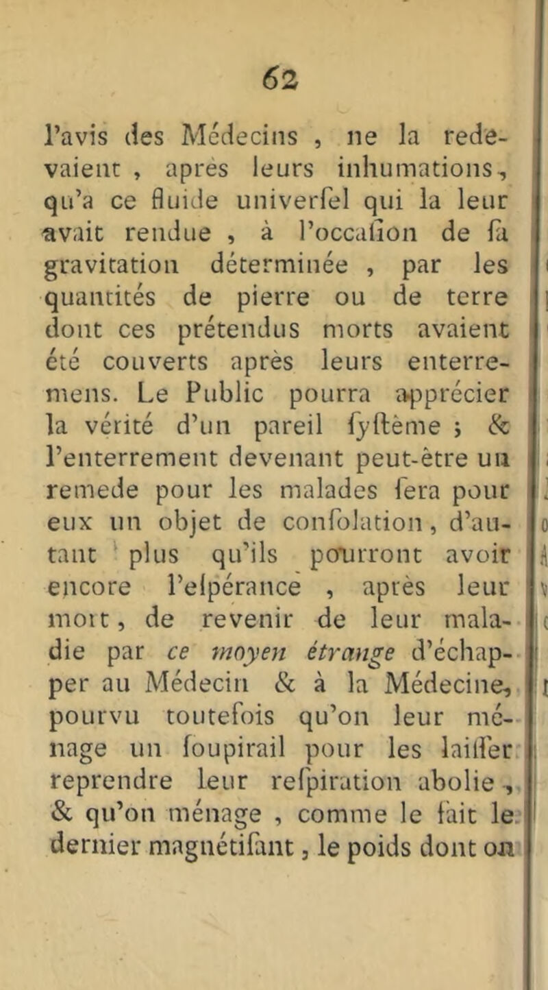 l’avis des Médecins , ne la rede- vaient , après leurs inhumations, qu’a ce fluide univerfel qui la leur avait rendue , à l’occalion de fa gravitation déterminée , par les i quantités de pierre ou de terre j dont ces prétendus morts avaient été couverts après leurs enterre- mens. Le Public pourra apprécier la vérité d’un pareil (yftème ; & l’enterrement devenant peut-être uu remede pour les malades fera pour eux un objet de confolation, d’au- o tant plus qu’ils pourront avoir A encore l’elpérance , après leur v mort, de revenir de leur mala- je die par ce moyen étrange d’échap- j per au Médecin & à la Médecine, t pourvu toutefois qu’on leur mé- nage un foupirail pour les laitier reprendre leur refpiration abolie , & qu’on ménage , comme le fait le dernier magnédfant, le poids dont on