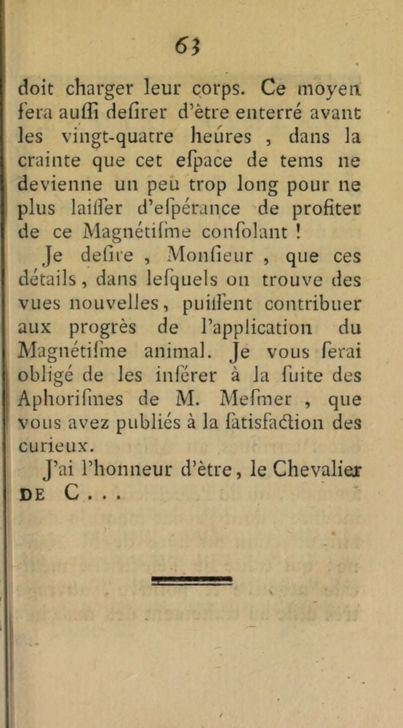 6} doit charger leur corps. Ce moyen fera aufli defirer d’ètre enterré avant les vingt-quatre heures , dans la crainte que cet efpace de tems ne devienne un peu trop long pour ne plus laiifer d’efpérance de profiter de ce Magnétifme confolant ! Je defire , Monfieur , que ces détails, dans lefquels on trouve des vues nouvelles, puilfent contribuer aux progrès de l’application du Magnétifme animal. Je vous ferai obligé de les inférer à la fuite des Aphorifmes de M. Mefmer , que vous avez publiés à la fatisfaélion des curieux. J’ai l’honneur d’ètre, le Chevaliex DE C . . .