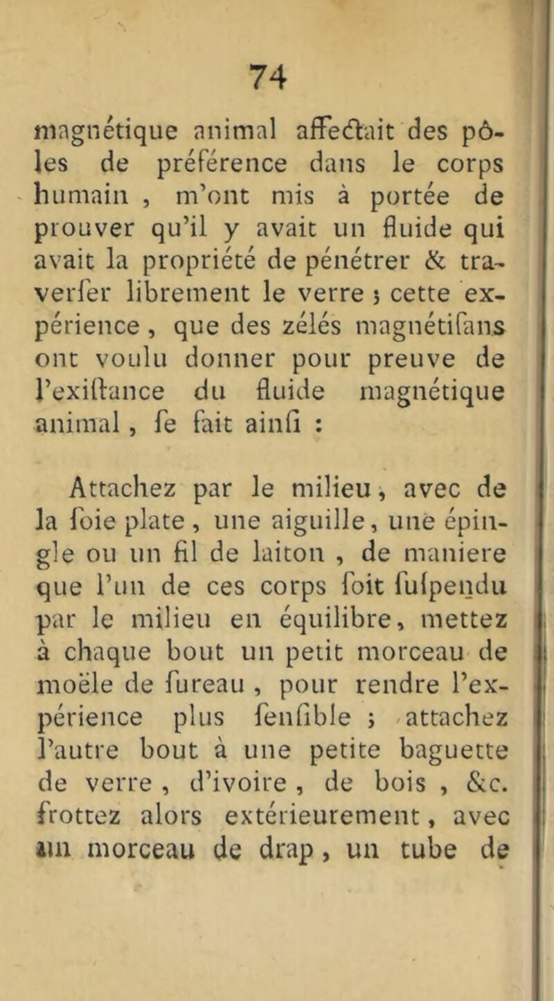 magnétique animal afFe&ait des pô- les de préférence dans le corps humain , m’ont mis à portée de prouver qu’il y avait un fluide qui avait la propriété de pénétrer & tra- verser librement le verre 5 cette ex- périence , que des zélés magnétifans ont voulu donner pour preuve de l’exiftance du fluide magnétique animal, fe fait ainfi : Attachez par le milieu, avec de la foie plate , une aiguille, une épin- gle ou un fil de laiton , de maniéré que l’un de ces corps foit fulpendu par le milieu en équilibre, mettez à chaque bout un petit morceau de moële de Pureau , pour rendre l’ex- périence plus fenfible ; attachez l’autre bout à une petite baguette de verre , d’ivoire , de bois , &c. frottez alors extérieurement, avec 4m morceau de drap, un tube de