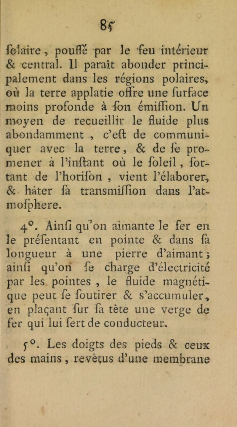 Polaire, pouffé par le feu intérieur & central. 11 paraît abonder princi- palement dans les régions polaires, où la terre applatie offre une furface moins profonde à fon émifïîon. Un moyen de recueillir le fluide plus abondamment , c’eft de communi- quer avec la terre, & de le pro- mener à Pinftant où le foleil, Por- tant de l’horifon , vient l’élaborer, & hâter fa transmillion dans Pat- in ofphere. 4°. Ainfi qu’on aimante le fer en le préfentant en pointe & dans là. longueur à une pierre d’aimant i ainfi qu’ori fe charge d’électricité par les pointes , le fluide magnéti- que peut fe foutirer & s’accumuler, en plaçant fur là tète une verge de fer qui lui fert de conducteur. y°. Les doigts des pieds & ceux des mains, revêtus d’une membrane