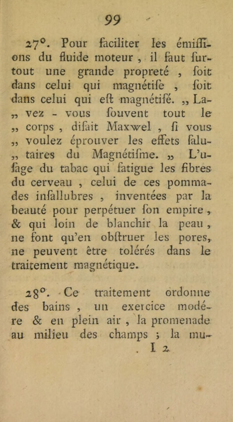 27°- Pour faciliter les émiffî- ons du fluide moteur , il faut fur- tout une grande propreté , foie dans celui qui magnétife , foit dans celui qui eft magnétife. „ La- „ vez - vous fouvent tout le „ corps , difait Maxwel , fi vous „ voulez éprouver les effets (alu- „ taires du Magnétifme. „ L’u- lage du tabac qui fatigue les fibres du cerveau , celui de ces pomma- des infallubres , inventées par la beauté pour perpétuer fon empire , & qui loin de blanchir la peau , ne font qu’en obftruer les pores, ne peuvent être tolérés dans le traitement magnétique. 28°- Ce traitement ordonne des bains , un exercice modè- re & en plein air , la promenade au milieu des champs s la mu- . I 2.