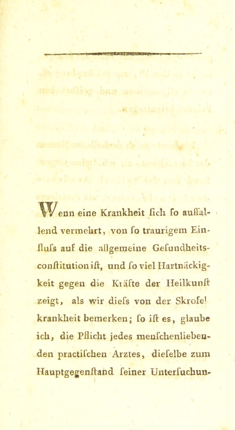 ean eine Krankheit lieh fo auffal- lend vermehrt, von fo traurigem Ein- ilufs auf die allgemeine Gefundheits- i conftitutionift, und fo viel Hartnäckig- keit gegen die Kiäfte der Heilkunlt zeigt, als wir diefs von der Skrofe1 krankheit bemerken; foiftes, glaube ich, die Pflicht jedes meufchenüeben- den practifchen Arztes, diefelbe zum Hauptgegenftand feiner Unterfuchun-