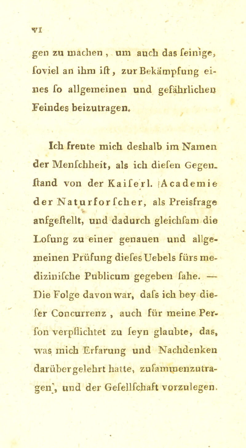 gen zu machen , um auch das feinige, foviel an ihm ift, zur Bekämpfung ei- nes fo allgemeinen und gefährlichen Feindes beizutragen* Ich freute mich deshalb im Namen der Menfchheit, als ich diefen Gegen, ftand von der Kaife'rl. [Academie der Naturfor fcher, als Preisfrage anfgeftellt, und dadurch gleichfam die Lofung zu einer genauen und allge- meinen Prüfung diefesUebels fürs me- dizinifche Publicum gegeben fahe. — Die Folge davon war, dafs ich bey die- fer Concurrenz , auch für meine Per- fon verpflichtet zu feyn glaubte, das, was mich Erfarung und Nachdenken darübergelehrt hatte, zufamroenzutra- gen\ und der Gefellfchaft vorzulegen.