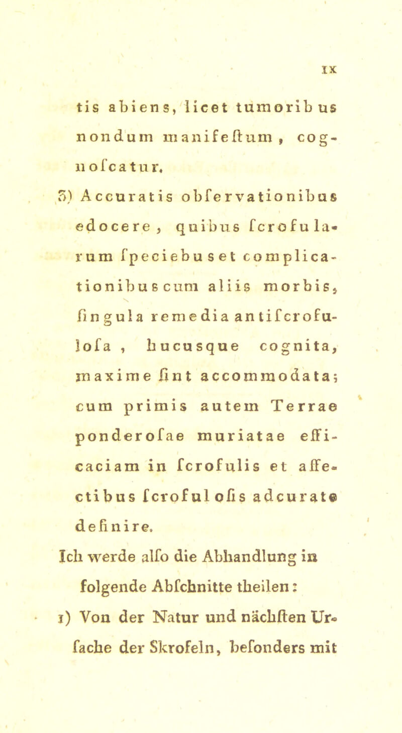 tis abiens, licet tumoribus nondum manifeftum , cog- 11 o f c a t u r. 3) Accuratis obfervationibas edocere, quibus fcrofula- lum fpeciebuset complica- tionibuB cum aliis morbis, fingula remediaantifcrofu- lofa , hucusque cognita, maxime fi n t accomraodata; cum primis autem Terrae ponderofae muriatae e ff i - caciam in fcrofulis et affe- ctibus fcrofulolis adcurat® definire. Ich werde alfo die Abhandlung in folgende Abfchnitte theilen: i) Von der Natur und nachften Ur» fache der Skrofeln, befonders mit