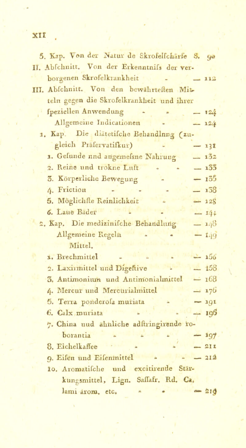 5. Kap. 'Von der .Natur de Skrofelfchärfe S. gw IT. Abfchnitt. Von der Erkenntnifs der ver- borgenen Skrofelkrankheit - 112, III. Abfchnitt. Von den bewährteren Mifr teln gegen die Skrofelkrankheit und ihrer fpeziellen Anwendung - - 124 Allgemeine Indicationen - 124 l, Kap. Die diätetifche Behandlnng (zu- gleich Prafervatifkur) - — 13 t 1. Gefunde nnd atigemefsne Nahrung l'aZ 2. R.eine und trokne Luft * — i35 3. Körperliche Bewegung - — i35 4. Friction ... i5S 5. Möglichfte Reinlichkeit - — 128 6. taue Bädei‘ - — 143. 2, Kap. Die medizinifche Behandlung — 148 Allgemeine Regelti - — 149 Mittel. x. Brechmittel - * — i56 2. Laxiniiittel und Diseftive - — 158 5, Antimonium und Antimonialmittel — 168 4. Metcur und MercUrialmittel —^ 176 5. Terra ponderofa muiiata - — lgt 6. Calx muriata - - — igÖ 7- China uud ähnliche adftringirende ro- borantia * * * — igf 8. Eichelkaffee - - — 211 g. Eifen und Eifenlnittel - - — 2lä io, Aronaatifche und excitirende Stär- kungsmittel, Lign. SalTafr. Rd, Ca, lami ärom, etc. * * ***• 2i<)