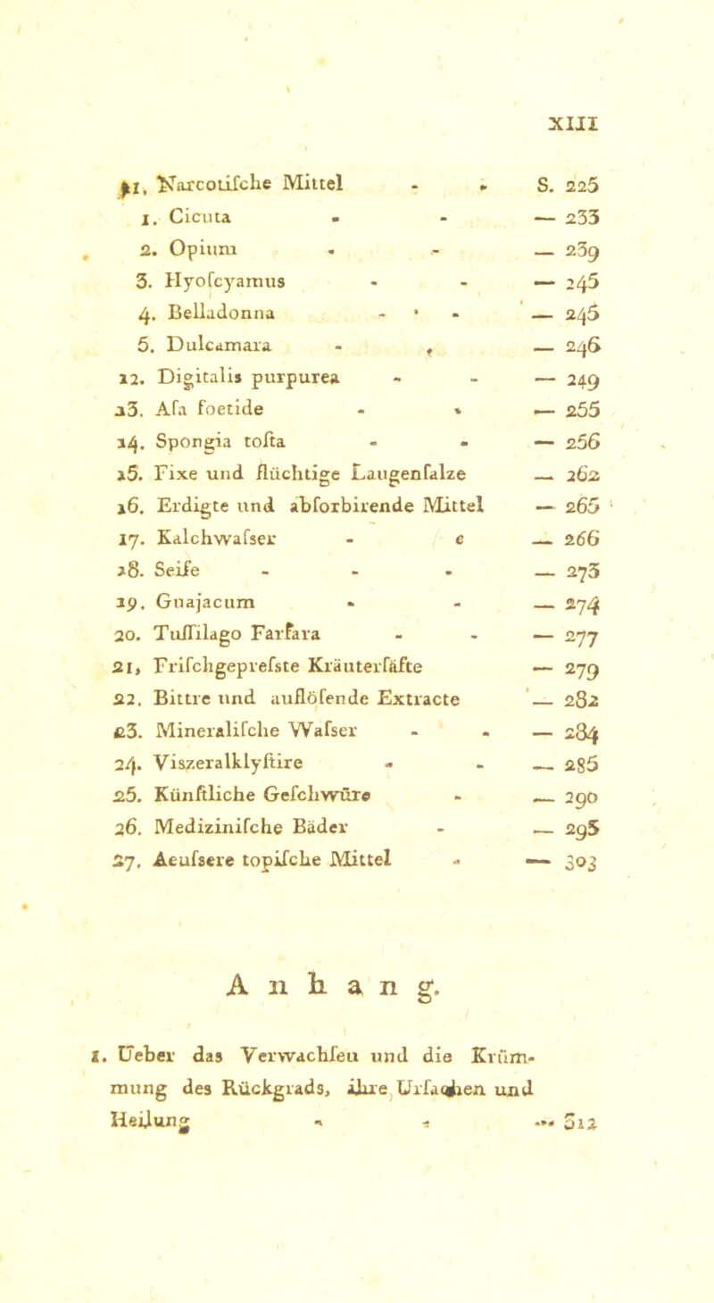 £1, ^arcotifche Mittel - . X. Cicuta - 2. Opium 3. Hyofcyamus 4. Belladonna - • 5. Dulcamara - t 12. Digitalis purpure» »3. Afa foetide - * 14. Spongia tolta »5. Fixe und flüchtige Laugenfalze 16. Erdigte und abforbirende Mittel 17. Kalchwafser - e *8. Seife ... 39. Guajacum 20. Tuflilago Farfara 21. Frifcligepreiste Kräuterfäfte 22. Bittre und auflöfende Extracte c3. Mineralifche Walser 2/f. Viszeralklyftire 25. Künfiliche Gefcliwüre 26. Medizinifche Bäder 27. Ae-ufsere topifche Mittel S. 225 — 233 — 239 — 245 — 245 — 246 — 249 — 255 — 256 — 262 — 2.60 * — 266 — 273 — 274 — 277 — 279 — 282 — 284 — 285 — 290 — 295 — 303 Anhang. 2. Geber das Verwachfeu und die Krüm- mung des Rückgrad3, ihre. .Urfaqfcen uxul Heilung n - ... 5ij