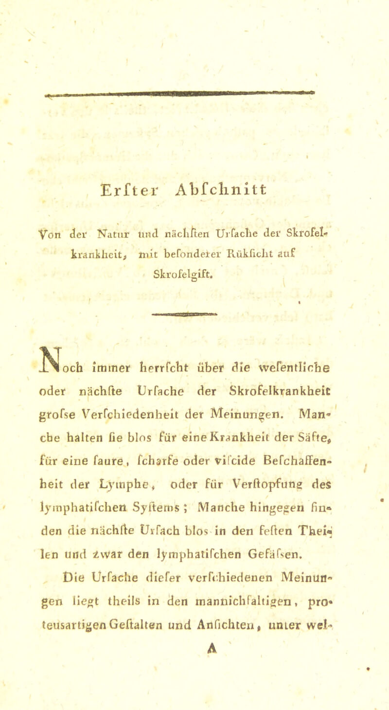 Erfter Abfclmitt Von der Natur lind näcliJten Urfaclie der Skrofel« krankheit, mit befondeier Rükücht auf Skrofelgift. VT . och immer herrfcht über die wefentliche oder nächfte Urfache der Skrofelkrankheit grofse Verfchiedenheit der Meinungen. Man» che halten fie blos für eine Krankheit der Säfte» für eine faure, fcharfe oder vifcide Befchaffen- heit der Lymphe, oder für Verftopfung des lymphatifchen Syitems ; Manche hingegen fin» den die nächfte Urfach blos in den feiten Thei* len und -Lwar den lymphatifchen Gefäfsen. Die Urfache diefer verfc.hiedenen Meinun- gen liegt theils in den mannichfaltigen, pro* teusartigen Gehalten und Anfichten, umer wel- A