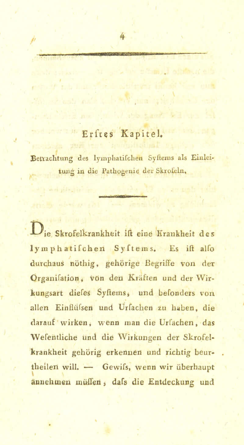 k ' E r ft e s K a p i t e I* Befrachtung des lymphatifchen Syftems als Einlei* tung in die Pathogenie der Skroieln, I-Xe Skrofelkrankheit ift eine Krankheit des lymphatifchen Sy ft eins. Es ift alfo durchaus nöthig, gehörige Begriffe von der Organifation j von den Kräften und der Wir- kungsart diefes Syftems, und befonders von allen Einfliifsen und Urfachen zu haben, die darauf wirken, wenn man die Urfachen, das Wefentliche und die Wirkungen der Skrofel« krankheit gehörig erkennen und richtig beur- theilen will. — Gewifs, wenn wir überhaupt t ännehtnen muffen, dafs die Entdeckung und