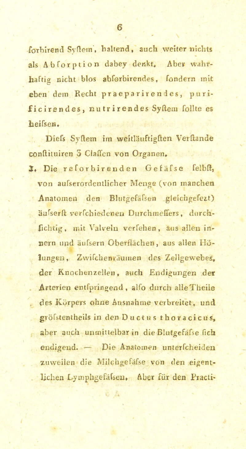 \ forbirend Syftem, haltend, auch weiter nichts als Abforption dabey denkt* Aber wahr- haftig nicht blos abforbirendes, fondern mit eben dem Recht praeparirendes, puri- ficirendes, nutrirendes Syftem follte es heifsen. Diefs Syftem im weitläuftigßen Verftande conftituiren 5 ClalTcn von Organen* S, Die reforbirenclen Gefäfse felbft, von außerordentlicher Menge (von manchen Anatomen den Blutgefäfsen gleichgefeit) äufserft verfchiedenen Durchmeffers, durch- fichtig, mit Valveln verfehen , aus allen in- jiern und äufsern Oberflächen, aus allen Mö- llingen, Zwifchenrautnen des Zellgewebes, der Knocbenzellen, auch Endigungen der Arterien entfpringend , alfo durch alleTheiie des Körpers ohne Ausnahme verbreitet, und gröfstentheils in den Ductus thoracicus, aber auch unmittelbar in die Blutgefäfse fich endigend. — Die Anatomen unterfcheiden zuweilen die Milchgefäfse von den eigent- lichen Lymphgefäfseu» Aber für den Eracti-