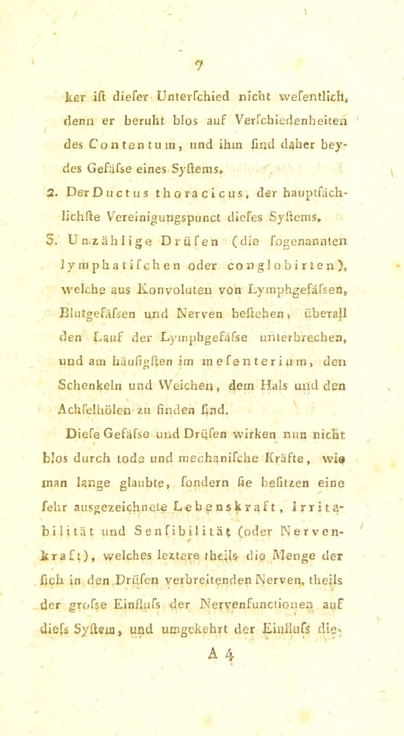 t / ker ift diefer Unterfchied nicht wefentlich,, denn er beruht blos auf Verfchiedenheiten des Contentura, und ihm find daher bey- des Gefäfse eines Syftems» 2. DerDuctus thoracicus, der hauptfäch- lichfte Y'ereinigungspunct diefes Syftems, 5. Unzählige D v ü f e n (die fogenannten ly mphafifchen oder co n g 1 o b i r t e n ), welche aus Konvoluten von Lymphgefäfsen, Blutgefäfsen und Nerven beftehen. überall den Lauf der Lyinphgefäfse unterbrechen, und am häufigften im mefenterium, den Schenkeln und Weichen, dem Hals und den Achfelhölen zu finden find. Diefe Gefäfse und Drüfen wirken nun nicht blos durch tode und mechanifche Kräfte, wia inan lange glaubte, fondern fie befitzen eine felir ausgezeichnete Lebenskraft, Irrita- bilität und Senfibilität (oder Nerven- kraft), welches leztere ihe;Is tlio Menge der lieh in den Drüfen verbreitenden Nerven, theils der grofse Einilufs der Nervenfunctionen auf diefi Syftem, und umgekehrt der Einilufs die-,