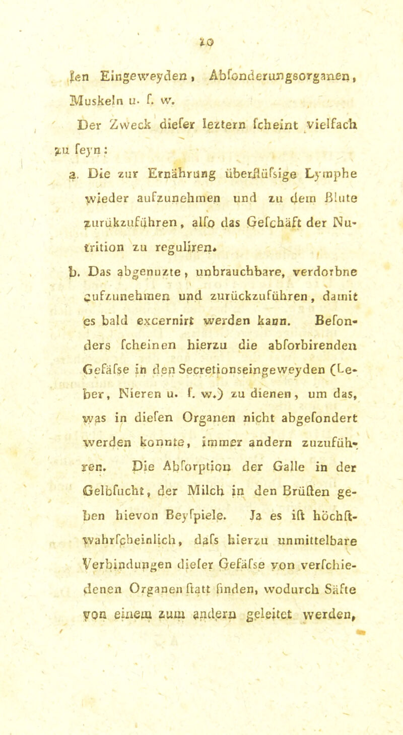 ?en Eingeweyden , Abfonderungsorganen, Muskeln u- f. w. Der Zweck diefer Ieztern fcheint vielfach jtu feyn: a. Die zur Ernährung überüüfsige Lymphe Wieder aufzunehmen und zu dem Blute zurukzufuhren, alfo das Gefchäft der Nu- trition zu reguliren* b. Das abgenuzte , unbrauchbare, verdoibne Cufzunehraen und zurückzuführen, damit es bald excernirt werden kann. Befon- ders fcheinen hierzu die abforbirenden Gefäfse in den Secretionseingeweyden (Le- ber, Nieren u. f. w.) zu dienen, um das, was in diefen Organen nicht abgefondert werden konnte, immer andern zuzufüh- ren. Die Abforption der Galle in der Gelbfucht, der Milch in den Brüden ge- ben hievon Beyfpiele. Ja es ift höchft- wahrfcbeinüch, dafs hierzu unmittelbare Verbindungen dieler Gefäfse von verfchie- denen Organen ftatt finden, wodurch Säfte von einem zum andern geleitet werden,